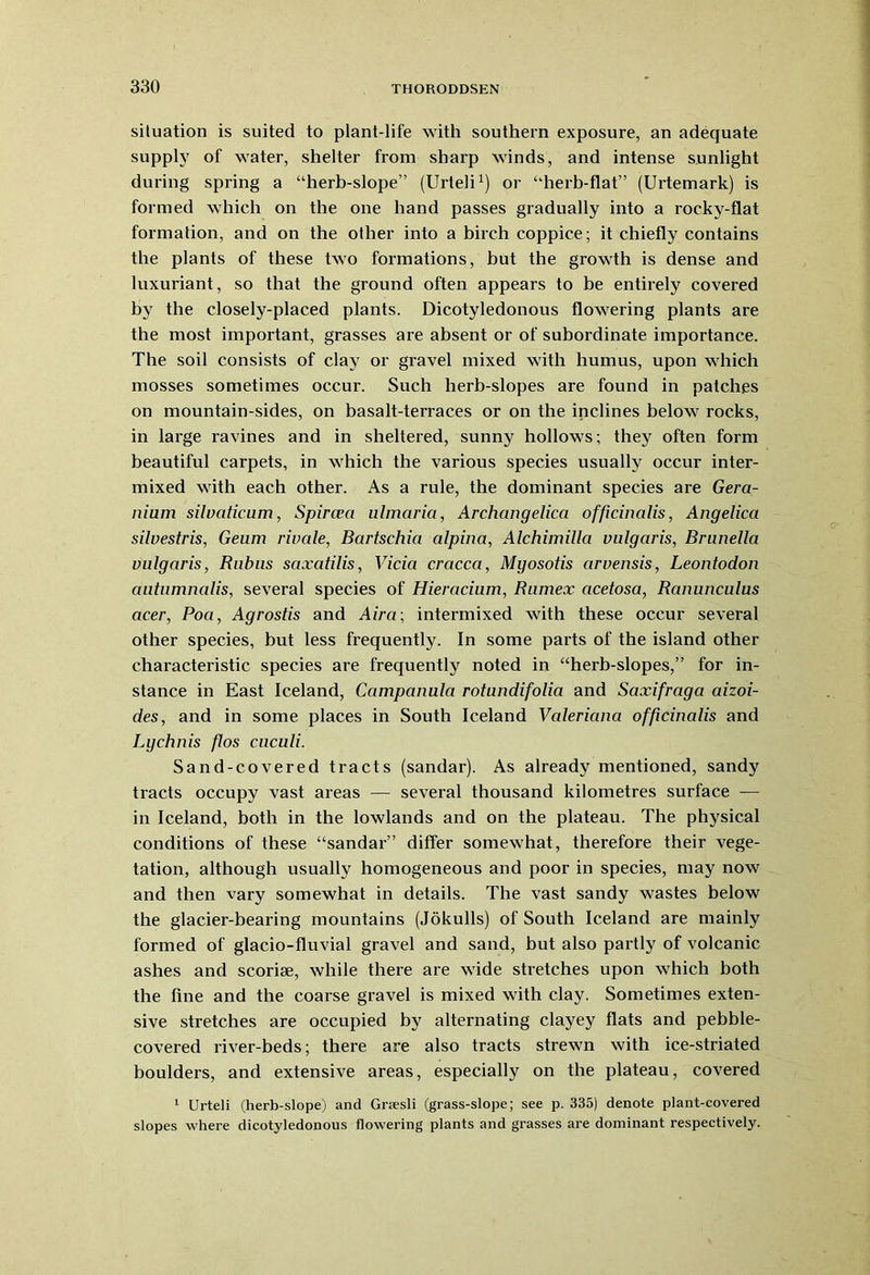 situation is suited to plant-life with southern exposure, an adequate supply of water, shelter from sharp winds, and intense sunlight during spring a “herb-slope” (Urteli1) or “herb-flat” (Urtemark) is formed which on the one hand passes gradually into a rocky-flat formation, and on the other into a birch coppice; it chiefly contains the plants of these two formations, but the growth is dense and luxuriant, so that the ground often appears to be entirely covered by the closely-placed plants. Dicotyledonous flowering plants are the most important, grasses are absent or of subordinate importance. The soil consists of clay or gravel mixed with humus, upon which mosses sometimes occur. Such herb-slopes are found in patches on mountain-sides, on basalt-terraces or on the inclines below rocks, in large ravines and in sheltered, sunny hollows; they often form beautiful carpets, in which the various species usually occur inter- mixed with each other. As a rule, the dominant species are Gera- nium silvaticum, Spircea ulmaria, Archangelica officinalis, Angelica silvestris, Geum rivale, Bartschia alpina, Alchimilla vulgaris, Brunella vulgaris, Bubus saxatilis, Vicia cracca, Mgosotis arvensis, Leontodon autumnalis, several species of Hieracium, Rumex acetosa, Ranunculus acer, Poa, Agrostis and Aira\ intermixed with these occur several other species, but less frequently. In some parts of the island other characteristic species are frequently noted in “herb-slopes,” for in- stance in East Iceland, Campanula rotundifolia and Saxifraga aizoi- des, and in some places in South Iceland Valeriana officinalis and Lychnis flos cuculi. Sand-covered tracts (sandar). As already mentioned, sandy tracts occupy vast areas — several thousand kilometres surface -— in Iceland, both in the lowlands and on the plateau. The physical conditions of these “sandar” differ somewhat, therefore their vege- tation, although usually homogeneous and poor in species, may now and then vary somewhat in details. The vast sandy wastes below the glacier-bearing mountains (Jokulls) of South Iceland are mainly formed of glacio-fluvial gravel and sand, but also partly of volcanic ashes and scoriae, while there are wide stretches upon which both the fine and the coarse gravel is mixed with clay. Sometimes exten- sive stretches are occupied by alternating clayey flats and pebble- covered river-beds; there are also tracts strewn with ice-striated boulders, and extensive areas, especially on the plateau, covered 1 Urteli (herb-slope) and Grsesli (grass-slope; see p. 335) denote plant-covered slopes where dicotyledonous flowering plants and grasses are dominant respectively.
