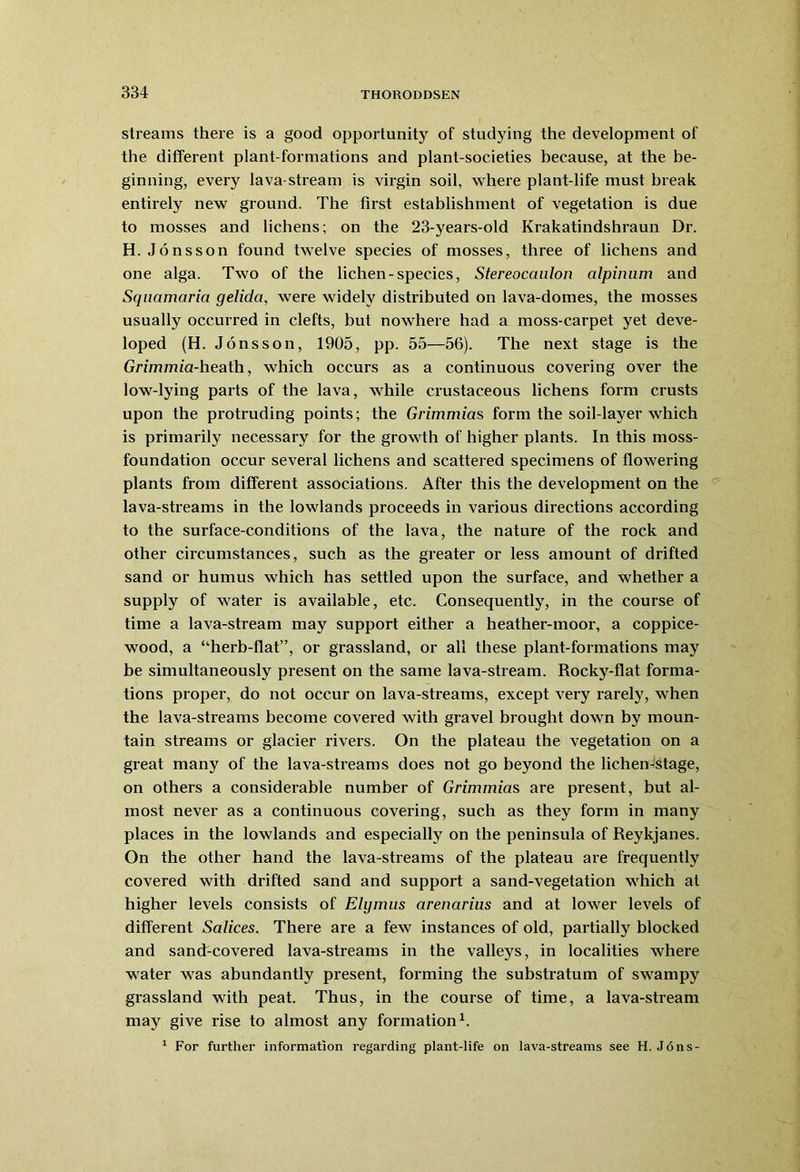 streams there is a good opportunity of studying the development of the different plant-formations and plant-societies because, at the be- ginning, every lava-stream is virgin soil, where plant-life must break entirely new ground. The first establishment of vegetation is due to mosses and lichens; on the 23-years-old Krakatindshraun Dr. H.Jonsson found twelve species of mosses, three of lichens and one alga. Two of the lichen-species, Stereocaulon alpinum and Squamaria gelida, were widely distributed on lava-domes, the mosses usually occurred in clefts, but nowhere had a moss-carpet yet deve- loped (H. Jonsson, 1905, pp. 55—56). The next stage is the Grzmmia-heath, which occurs as a continuous covering over the low-lying parts of the lava, while crustaceous lichens form crusts upon the protruding points; the Grimmias form the soil-layer which is primarily necessary for the growth of higher plants. In this moss- foundation occur several lichens and scattered specimens of flowering plants from different associations. After this the development on the lava-streams in the lowlands proceeds in various directions according to the surface-conditions of the lava, the nature of the rock and other circumstances, such as the greater or less amount of drifted sand or humus which has settled upon the surface, and whether a supply of water is available, etc. Consequently, in the course of time a lava-stream may support either a heather-moor, a coppice- wood, a “herb-flat”, or grassland, or all these plant-formations may be simultaneously present on the same lava-stream. Rocky-flat forma- tions proper, do not occur on lava-streams, except very rarely, when the lava-streams become covered with gravel brought down by moun- tain streams or glacier rivers. On the plateau the vegetation on a great many of the lava-streams does not go beyond the lichen-stage, on others a considerable number of Grimmias are present, but al- most never as a continuous covering, such as they form in many places in the lowlands and especially on the peninsula of Reykjanes. On the other hand the lava-streams of the plateau are frequently covered with drifted sand and support a sand-vegetation which at higher levels consists of Elymus arenarius and at lower levels of different Salices. There are a few instances of old, partially blocked and sand-covered lava-streams in the valleys, in localities where water was abundantly present, forming the substratum of swampy grassland with peat. Thus, in the course of time, a lava-stream may give rise to almost any formation1. 1 For further information regarding plant-life on lava-streams see H. Jons-