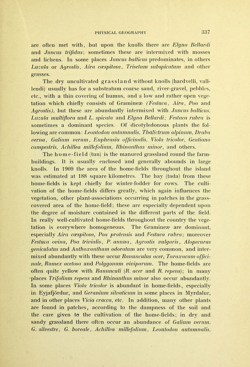 are often met with, but upon the knolls there are Elyna Bellardi and Juncus trifidus; sometimes these are intermixed with mosses and lichens. In some places Juncus balticus predominates, in others Luzula or Agrostis, Aira ccespitosa, Trisetum subspicatum and other grasses. The dry uncultivated grassland without knolls (hardvelli, vall- lendi) usually has for a substratum coarse sand, river-gravel, pebbles, etc., with a thin covering of humus, and a low and rather open vege- tation which chiefly consists of Gramineae (Festuca, Aira, Poa and Agrostis), but these are abundantly intermixed with Juncus balticus, Luzula multiflora and L. spicata and Elyna Bellardi; Festuca rubra is sometimes a dominant species. Of dicotyledonous plants the fol- lowing are common: Leontodon antumnalis, Thalictrum alpinum, Draba verna, Galium verum, Euphrasia officinalis, Viola tricolor, Gentiana campestris, Achillea millefolium, Rhinanthus minor, and others. The home-field (tun) is the manured grassland round the farm- buildings. It is usually enclosed and generally abounds in large knolls. In 1909 the area of the home-fields throughout the island was estimated at 188 square kilometres. The hay (tada) from these home-fields is kept chiefly for winter-fodder for cows. The culti- vation of the home-fields differs greatly, which again influences the vegetation, other plant-associations occurring in patches in the grass- covered area of the home-field; these are especially dependent upon the degree of moisture contained in the different parts of the field. In really well-cultivated home-fields throughout the country the vege- tation is everywhere homogeneous. The Graminese are dominant, especially Aira ccespitosa, Poa pratensis and Festuca rubra-, moreover Festuca ouina, Poa trivialis, P. annua, Agrostis vulgaris, Alopecurus geniculatus and Anthoxanthum odoratum are very common, and inter- mixed abundantly with these occur Ranunculus acer, Taraxacum offici- nale, Rumex acetosa and Polygonum viviparum. The home-fields are often quite yellow with Ranunculi (R. acer and R. repens); in many places Trifolium repens and Rhinanthus minor also occur abundantly. In some places Viola tricolor is abundant in home-fields, especially in Eyjafjordur, and Geranium silvaticnm in some places in Myrdalur, and in other places Vicia cracca, etc. In addition, many other plants are found in patches, according to the dampness of the soil and the care given to the cultivation of the home-fields; in dry and sandy grassland there often occur an abundance of Galium verum, G. silvestre, G. boreale, Achillea millefolium, Leontodon autnmnalis,