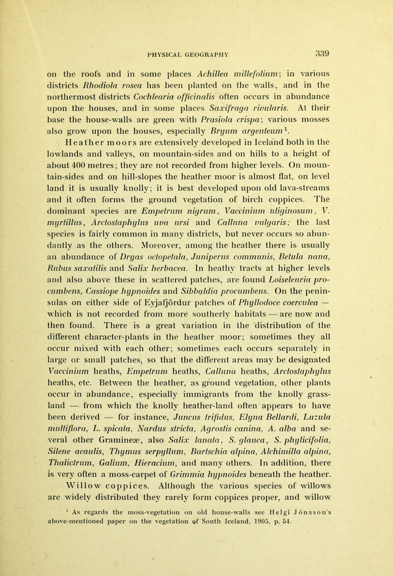 on the roofs and in some places Achillea millefolium; in various districts Rhodiola rosea has been planted on the walls, and in the northermost districts Cochlearia officinalis often occurs in abundance upon the houses, and in some places Saxifraga rimilaris. At their base the house-walls are green with Prasiola crispa; various mosses also grow upon the houses, especially Bnjum argentenm A Heather moors are extensively developed in Iceland both in the lowlands and valleys, on mountain-sides and on hills to a height of about 400 metres; they are not recorded from higher levels. On moun- tain-sides and on hill-slopes the heather moor is almost flat, on level land it is usually knolly; it is best developed upon old lava-streams and it often forms the ground vegetation of birch coppices. The dominant species are Empetrum nigrum, Vaccinium uliginosum, V. myrtillus, Ardostaphylus uva ursi and Calluna vulgaris; the last species is fairly common in many districts, but never occurs so abun- dantly as the others. Moreover, among the heather there is usually an abundance of Dry as oetopetala, Juniperus communis, Betula nana, Rubus saxatilis and Salix herbcicea. In heathy tracts at higher levels and also above these in scattered patches, are found Loiseleuria pro- cumbens, Cassiope hypnoides and Sibbaldia procumbens. On the penin- sulas on either side of Eyjafjordur patches of Phyllocloce coerculea — which is not recorded from more southerly habitats — are now and then found. There is a great variation in the distribution of the different character-plants in the heather moor; sometimes they all occur mixed with each other; sometimes each occurs separately in large or small patches, so that the different areas may be designated Vaccinium heaths, Empetrum heaths, Calluna heaths, Ardostaphylus heaths, etc. Between the heather, as ground vegetation, other plants occur in abundance, especially immigrants from the knolly grass- land — from which the knolly heather-land often appears to have been derived — for instance, Juncus trifidus, Elyna Bellardi, Luzula multiflora, L. spicata, Nardus stricta, Agrostis canina, A. alba and se- veral other Graminese, also Salix Icmata, S. glauca, S. phylicifolia, Silene acaulis, Thymus serpyllum, Bartschia alpina, Alchimilla alpina, Thalidrum, Galium, Hieracium, and many others. In addition, there is very often a moss-carpet of Grimmia hypnoides beneath the heather. Willow coppices. Although the various species of willows are widely distributed they rarely form coppices proper, and willow 1 As regards the moss-vegetation on old house-walls see Helgi Jonsson's above-mentioned paper on the vegetation of South Iceland. 1905, p. 54.