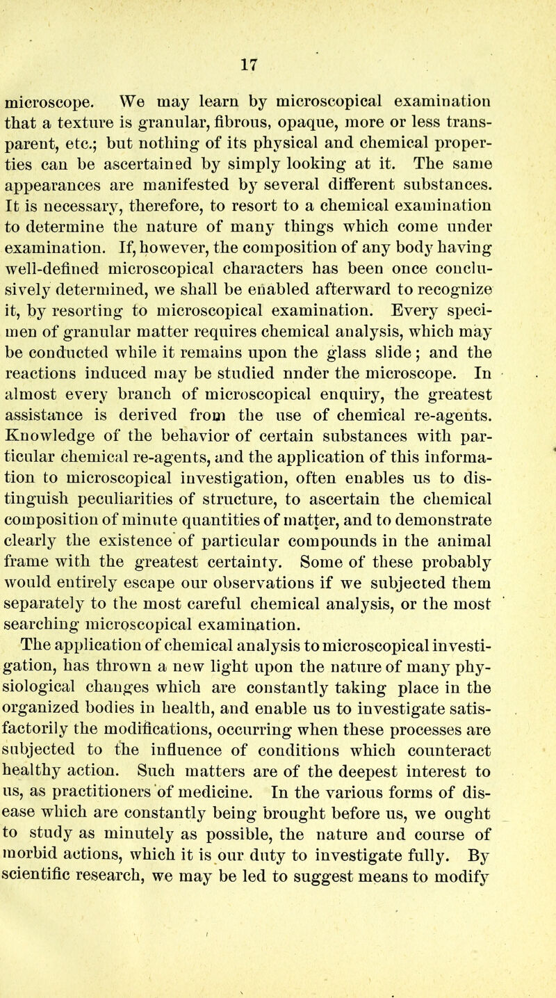 microscope. We may learn by microscopical examination that a texture is granular, fibrous, opaque, more or less trans- parent, etc.; but nothing of its physical and chemical proper- ties can be ascertained by simply looking at it. The same appearances are manifested by several different substances. It is necessary, therefore, to resort to a chemical examination to determine the nature of many things which come under examination. If, however, the composition of any body having well-defined microscopical characters has been once conclu- sively determined, we shall be enabled afterward to recognize it, by resorting to microscopical examination. Every speci- men of granular matter requires chemical analysis, which may be conducted while it remains upon the glass slide; and the reactions induced may be studied nnder the microscope. In almost every branch of microscopical enquiry, the greatest assistance is derived from the use of chemical re-agents. Knowledge of the behavior of certain substances with par- ticular chemical re-agents, and the application of this informa- tion to microscopical investigation, often enables us to dis- tinguish peculiarities of structure, to ascertain the chemical composition of minute quantities of matter, and to demonstrate clearly the existence of particular compounds in the animal frame with the greatest certainty. Some of these probably would entirely escape our observations if we subjected them separately to the most careful chemical analysis, or the most searching microscopical examination. The application of chemical analysis to microscopical investi- gation, has thrown a new light upon the nature of many phy- siological changes which are constantly taking place in the organized bodies in health, and enable us to investigate satis- factorily the modifications, occurring when these processes are subjected to fhe influence of conditions which counteract healthy action. Such matters are of the deepest interest to us, as practitioners of medicine. In the various forms of dis- ease which are constantly being brought before us, we ought to study as minutely as possible, the nature and course of morbid actions, which it is our duty to investigate fully. By scientific research, we may be led to suggest means to modify