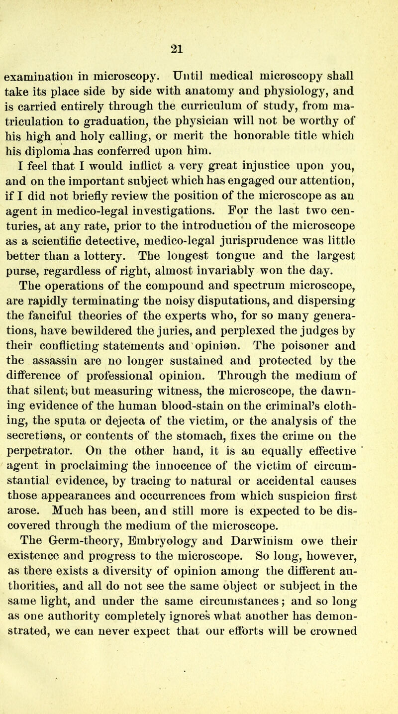 examination in microscopy. Until medical microscopy shall take its place side by side with anatomy and physiology, and is carried entirely through the curriculum of study, from ma- triculation to graduation, the physician will not be worthy of his high and holy calling, or merit the honorable title which his diploma .has conferred upon him. I feel that I would inflict a very great injustice upon you, and on the important subject which has engaged our attention, if I did not briefly review the position of the microscope as an agent in medico-legal investigations. For the last two cen- turies, at any rate, prior to the introduction of the microscope as a scientific detective, medico-legal jurisprudence was little better than a lottery. The longest tongue and the largest purse, regardless of right, almost invariably won the day. The operations of the compound and spectrum microscope, are rapidly terminating the noisy disputations, and dispersing the fanciful theories of the experts who, for so many genera- tions, have bewildered the juries, and perplexed the judges by their conflicting statements and opinion. The poisoner and the assassin are no longer sustained and protected by the difference of professional opinion. Through the medium of that silent, but measuring witness, the microscope, the dawn- ing evidence of the human blood-stain on the criminaPs cloth- ing, the sputa or dejecta of the victim, or the analysis of the secretions, or contents of the stomach, fixes the crime on the perpetrator. On the other hand, it is an equally effective agent in proclaiming the innocence of the victim of circum- stantial evidence, by tracing to natural or accidental causes those appearances and occurrences from which suspicion first arose. Much has been, and still more is expected to be dis- covered through the medium of the microscope. The Germ-theory, Embryology and Darwinism owe their existence and progress to the microscope. So long, however, as there exists a diversity of opinion among the different au- thorities, and all do not see the same object or subject in the same light, and under the same circumstances; and so long as one authority completely ignores what another has demon- strated, we can never expect that our efforts will be crowned