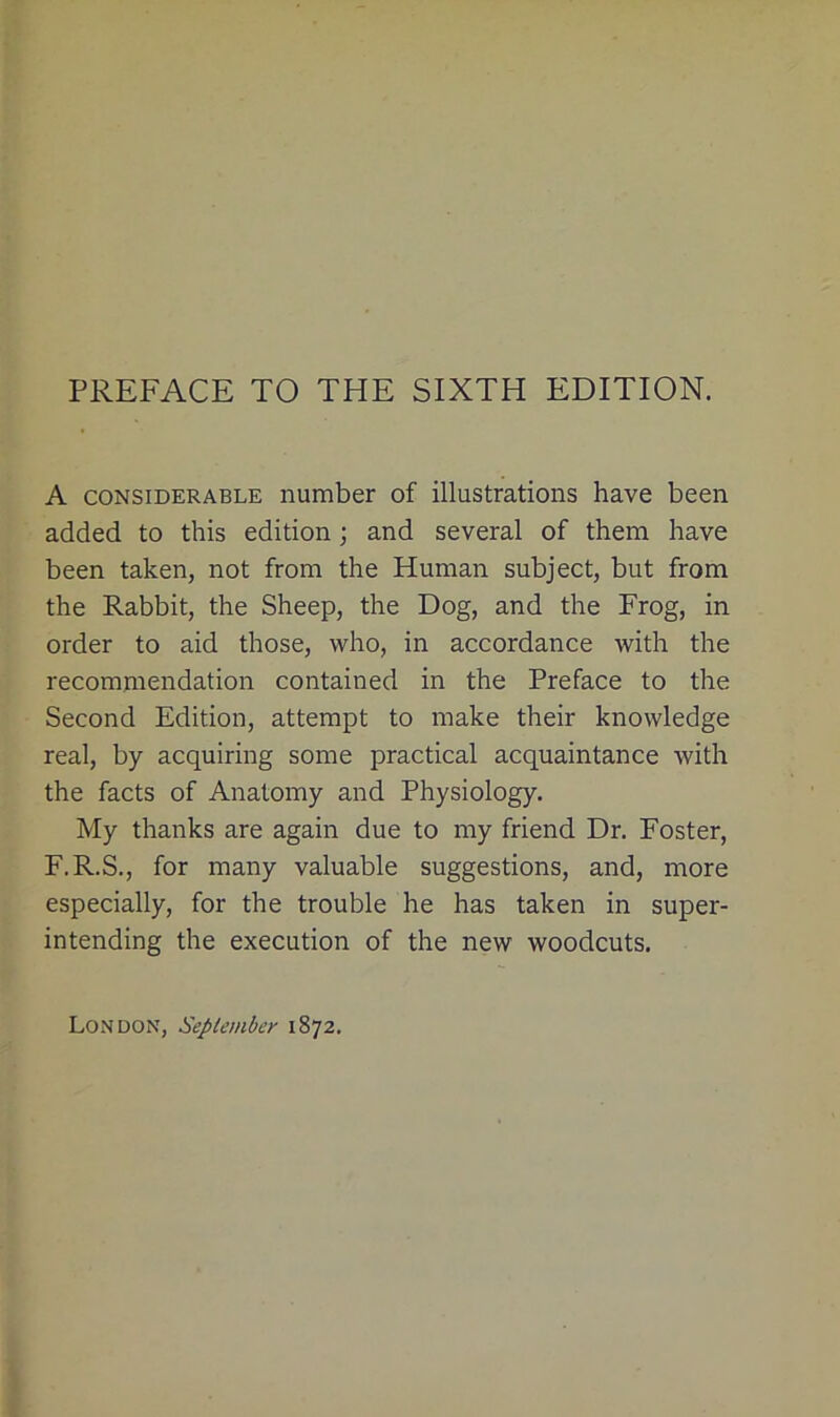 A considerable number of illustrations have been added to this edition; and several of them have been taken, not from the Human subject, but from the Rabbit, the Sheep, the Dog, and the Frog, in order to aid those, who, in accordance with the recommendation contained in the Preface to the Second Edition, attempt to make their knowledge real, by acquiring some practical acquaintance with the facts of Anatomy and Physiology. My thanks are again due to my friend Dr. Foster, F.R.S., for many valuable suggestions, and, more especially, for the trouble he has taken in super- intending the execution of the new woodcuts. London, September 1872.