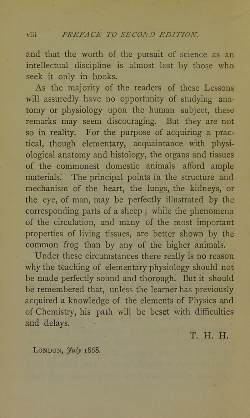 and that the worth of the pursuit of science as an intellectual discipline is almost lost by those who seek it only in books. As the majority of the readers of these Lessons will assuredly have no opportunity of studying ana- tomy or physiology upon the human subject, these remarks may seem discouraging. But they are not so in reality. For the purpose of acquiring a prac- tical, though elementary, acquaintance with physi- ological anatomy and histology, the organs and tissues of the commonest domestic animals afford ample materials.' The principal points in the structure and mechanism of the heart, the lungs, the kidneys, or the eye, of man, may be perfectly illustrated by the corresponding parts of a sheep ; while the phenomena of the circulation, and many of the most important properties of living tissues, are better shown by the common frog than by any of the higher animals. Under these circumstances there really is no reason why the teaching of elementary physiology should not be made perfectly sound and thorough. But it should be remembered that, unless the learner has previously acquired a knowledge of the elements of Physics and of Chemistry, his path will be beset with difficulties and delays. T. H. H. London, July 1868.