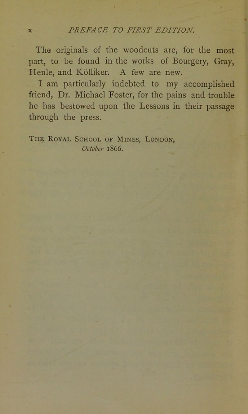 The originals of the woodcuts are, for the most part, to be found in the works of Bourgery, Gray, Henle, and Kolliker. A few are new. I am particularly indebted to my accomplished friend, Dr. Michael Foster, for the pains and trouble he has bestowed upon the Lessons in their passage through the press. The Royal School of Mines, London, October 1866.