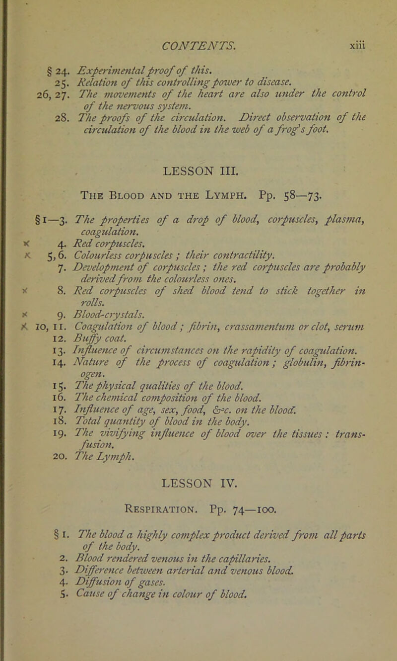 § 24. Experimental proof of this. 25. Relation of this controlling power to disease. 26, 27. The movements of the heart are also under the control of the nervous system. 28. The proofs of the circulation. Direct observation of the circulation of the blood in the web of a frog's foot. LESSON III. The Blood and the Lymph. Pp. 58—73. §1—3. The properties of a drop of blood, corpuscles, plasma, coagulation. x 4. Red corpuscles. K 5,6. Colourless corpuscles ; their contractility. 7. Development of corpuscles ; the red corpuscles are probably derivedfrom the colourless ones. 8. Red corpuscles of shed blood tend to stick together in rolls. x 9. Blood-crystals. A 10, 11. Coagulation of blood; fibrin, crassamentum or clot, serum 12. Buffiy coat. 13. Influence of circumstances on the rapidity of coagulation. 14. Nature of the process of coagulation; globulin, fibrin- ogen. 15. The physical qualities of the blood. 16. The chemical composition of the blood. 17. Influence of age, sex, food, &=c. on the blood. 18. Total quantity of blood in the body. 19. The vivifying influence of blood over the tissues : trans- fusion. 20. The Lymph. LESSON IV. Respiration. Pp. 74—100. § I. The blood a highly complex product derived from all parts of the body. 2. Blood rendered venous in the capillaries. 3. Difference between arterial and venous blood. 4. Diffusion of gases.