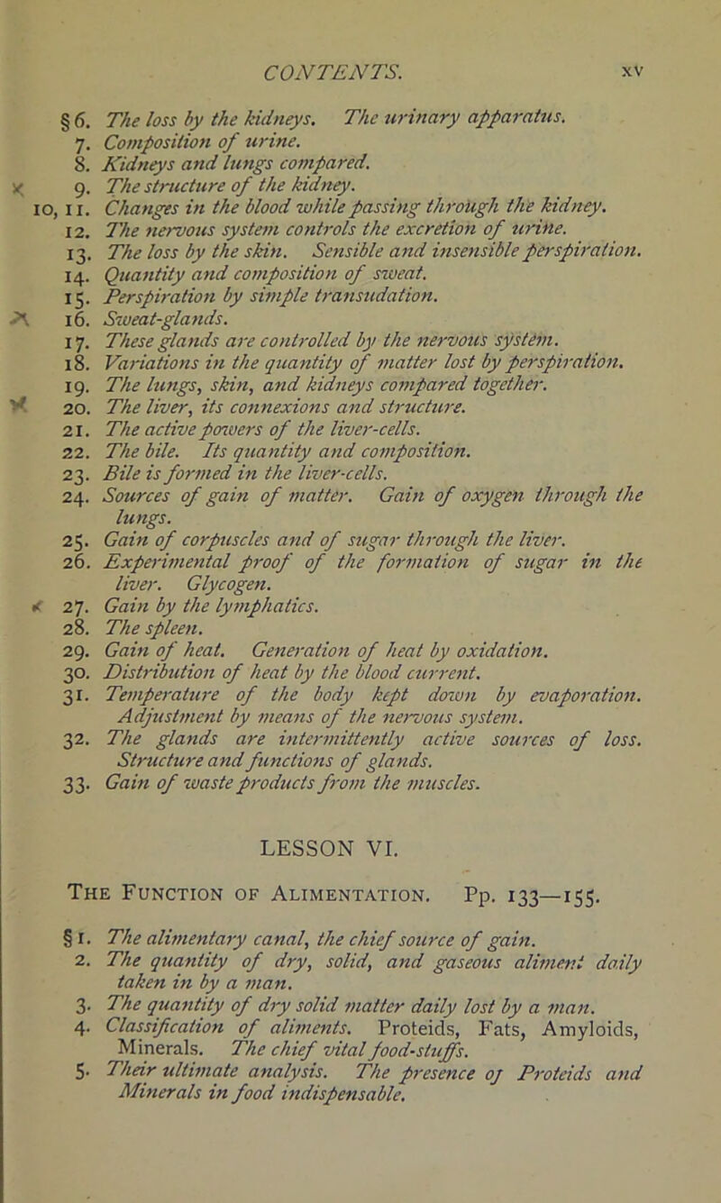 §6. 7- 8. IO, II. 12. X 13- 14. IS- 16. 17- 18. 19- 20. 21. 22. 23- 24. 25. 26. < 27. 28. 29. 3°- Si- 32- 33- The loss by the kidneys. The urinary apparatus. Composition of urine. Kidneys and lungs compared. The structure of the kidney. Changes in the blood while passing through the kidney. The nervous system controls the excretion of urine. The loss by the skin. Sensible and insensible perspiration. Quantity and composition of sweat. Perspiration by simple transudation. Sweat-glands. These glands are controlled by the nervous system. Variations in the quantity of matter lost by perspiration. The lungs, skin, and kidneys compared together. The liver, its connexions and structure. The activeposvers of the liver-cells. The bile. Its quantity and composition. Bile is formed in the liver-cells. Sources of gain of matter. Gain of oxygen through the lungs. Gain of corpuscles and of sugar through the liver. Experimental proof of the formation of sugar in the liver. Glycogen. Gain by the lymphatics. The spleen. Gain of heat. Generation of heat by oxidation. Distribution of heat by the blood current. Temperature of the body kept down by evaporation. Adjustment by means of the nervous system. The glands are intermittently active sources of loss. Structure and functions of glands. Gain of waste products from the muscles. LESSON VI. The Function of Alimentation. Pp. 133—155. § 1. The alimentary canal, the chief source of gain. 2. The quantity of dry, solid, and gaseous aliment daily taken in by a man. 3. The quantity of dry solid matter daily lost by a man. 4. Classification of aliments. Proteids, Fats, Amyloids, Minerals. The chief vital foodstuffs. 5. Their ultimate analysis. The presence oj Proteids and Minerals in food indispensable.
