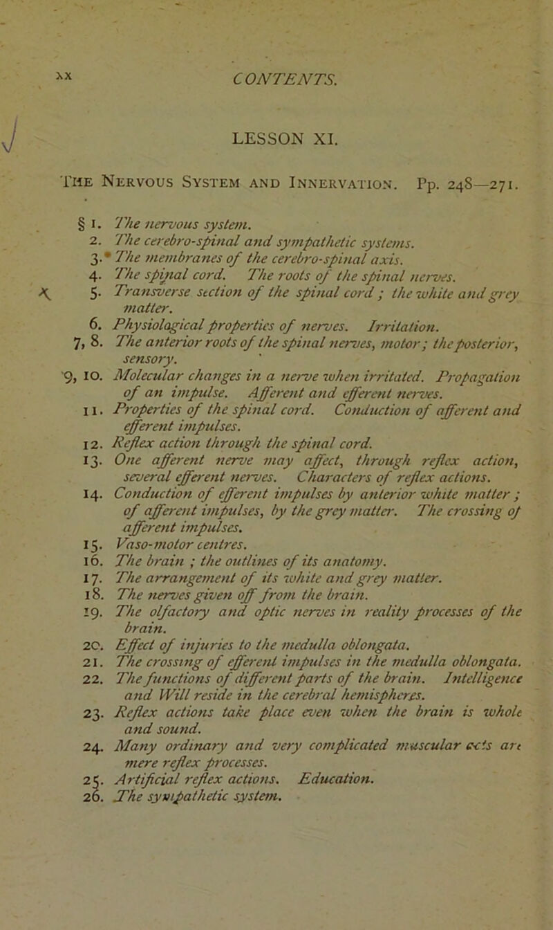 LESSON XI. The Nervous System and Innervation. Pp. 24S—271. § 1. The nervous system. 2. The cerebrospinal and sympathetic systems. 3. * The membranes of the cerebrospinal axis. 4. The spinal cord. The roots of the spinal nerves. 5. Transverse section of the spinal cord ; the white and grey matter. 6. Physiological properties of nerves. Irritation. 7, 8. The anterior roots of the spinal nerves, motor; the posterior, sensory. '9, 10. Molecular changes in a nerve when irritated. Propagation of an impulse. Afferent and efferent nerves. 11. Properties of the spinal cord. Conduction of afferent and efferent impulses. 12. Reflex action through the spinal cord. 13. One afferent nerve may affect, through reflex action, several efferent naves. Characters of reflex actions. 14. Conduction of effa-ait impulses by anterior white matter ; of afferent impulses, by the grey matter. The crossing of afferent impulses. 15. Paso-motor centres. 16. The brain ; the outlines of its anatomy. 17. The arrangement of its white and grey matter. 18. The nerves given off from the brain. 19. The olfactory and optic nerves in reality processes of the brain. 20. Effect of injuries to the medulla oblongata. 21. The crossing of efferent impulses in the medulla oblongata. 22. The functions of different parts of the brain. Intelligence and Will reside in the cerebral hemispheres. 23. Reflex actions take place even when the brain is whole and sound. 24. Many ordinary and very complicated muscular ects art mere reflex processes. 25. Artificial reflex actions. Education. 20. ITfie sympathetic system.