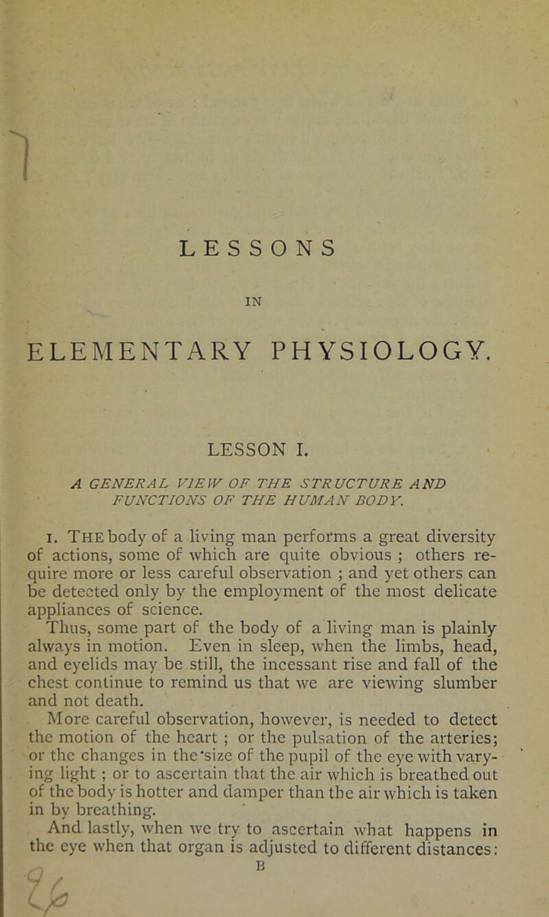 LESSONS IN ELEMENTARY PHYSIOLOGY. A GENERAL VIEW OF THE STRUCTURE AND FUNCTIONS OF THE HUMAN BODY. i. The body of a living man performs a great diversity of actions, some of which are quite obvious ; others re- quire more or less careful observation ; and yet others can be detected only by the employment of the most delicate appliances of science. Thus, some part of the body of a living man is plainly always in motion. Even in sleep, when the limbs, head, and eyelids may be still, the incessant rise and fall of the chest continue to remind us that we are viewing slumber and not death. More careful observation, however, is needed to detect the motion of the heart ; or the pulsation of the arteries; or the changes in the'size of the pupil of the eye with vary- ing light ; or to ascertain that the air which is breathed out of the body is hotter and damper than the air which is taken in by breathing. And lastly, when we try to ascertain what happens in the eye when that organ is adjusted to different distances: LESSON I. B