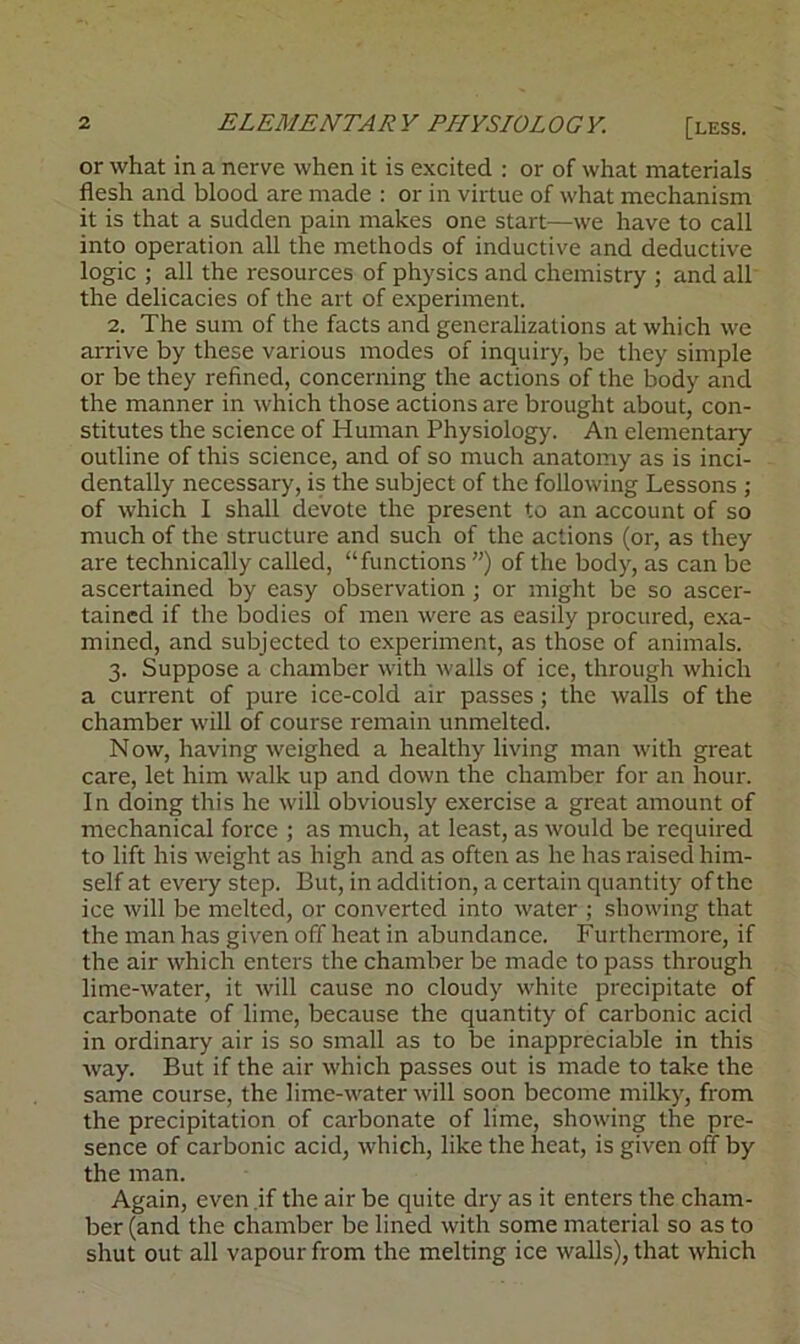 or what in a nerve when it is excited : or of what materials flesh and blood are made : or in virtue of what mechanism it is that a sudden pain makes one start—we have to call into operation all the methods of inductive and deductive logic ; all the resources of physics and chemistry ; and all the delicacies of the art of experiment. 2. The sum of the facts and generalizations at which we arrive by these various modes of inquiry, be they simple or be they refined, concerning the actions of the body and the manner in which those actions are brought about, con- stitutes the science of Human Physiology. An elementary outline of this science, and of so much anatomy as is inci- dentally necessary, is the subject of the following Lessons ; of which I shall devote the present to an account of so much of the structure and such of the actions (or, as they are technically called, “functions ”) of the body, as can be ascertained by easy observation; or might be so ascer- tained if the bodies of men were as easily procured, exa- mined, and subjected to experiment, as those of animals. 3. Suppose a chamber with walls of ice, through which a current of pure ice-cold air passes; the walls of the chamber will of course remain unmelted. Now, having weighed a healthy living man with great care, let him walk up and down the chamber for an hour. In doing this he will obviously exercise a great amount of mechanical force ; as much, at least, as would be required to lift his weight as high and as often as he has raised him- self at every step. But, in addition, a certain quantity of the ice will be melted, or converted into water ; showing that the man has given off heat in abundance. Furthermore, if the air which enters the chamber be made to pass through lime-water, it will cause no cloudy white precipitate of carbonate of lime, because the quantity of carbonic acid in ordinary air is so small as to be inappreciable in this way. But if the air which passes out is made to take the same course, the lime-water will soon become milky, from the precipitation of carbonate of lime, showing the pre- sence of carbonic acid, which, like the heat, is given off by the man. Again, even if the air be quite dry as it enters the cham- ber (and the chamber be lined with some material so as to shut out all vapour from the melting ice walls), that which