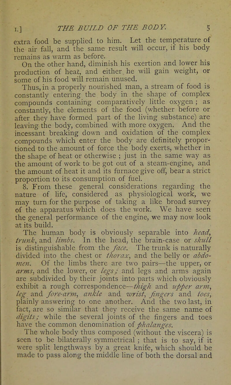 extra food be supplied to him. Let the temperature of the air fall, and the same result will occur, if his body remains as warm as before. On the other hand, diminish his exertion and lower his production of heat, and either he will gain weight, or some of his food will remain unused. Thus, in a properly nourished man, a stream of food is constantly entering the body in the shape of complex compounds containing comparatively little oxygen ; as constantly, the elements of the food (whether before or after they have formed part of the living substance) are leaving the body, combined with more oxygen. And the incessant breaking down and oxidation of the complex compounds which enter the body are definitely propor- tioned to the amount of force the body exerts, whether in the shape of heat or otherwise ; just in the same way as the amount of work to be got out of a steam-engine, and the amount of heat it and its furnace give off, bear a strict proportion to its consumption of fuel. 8. From these general considerations regarding the nature of life, considered as physiological work, we may turn for the purpose of taking a like broad survey of the apparatus which does the work. We have seen the general performance of the engine, we may now look at its build. The human body is obviously separable into head, trunk, and limbs. In the head, the brain-case or skull is distinguishable from the face. The trunk is naturally divided into the chest or thorax, and the belly or abdo- men. Of the limbs there are two pairs—the upper, or arms, and the lower, or legs; and legs and arms again are subdivided by their joints into parts which obviously exhibit a rough correspondence—thigh and upper arm, leg and fore-arm, ankle and wrist, fingers and toes, plainly answering to one another. And the two last, in fact, are so similar that they receive the same name of digits ; while the several joints of the fingers and toes have the common denomination of phalanges. The whole body thus composed (without the viscera) is seen to be bilaterally symmetrical ; that is to say, if it were split lengthways by a great knife, which should be made to pass along the middle line of both the dorsal and
