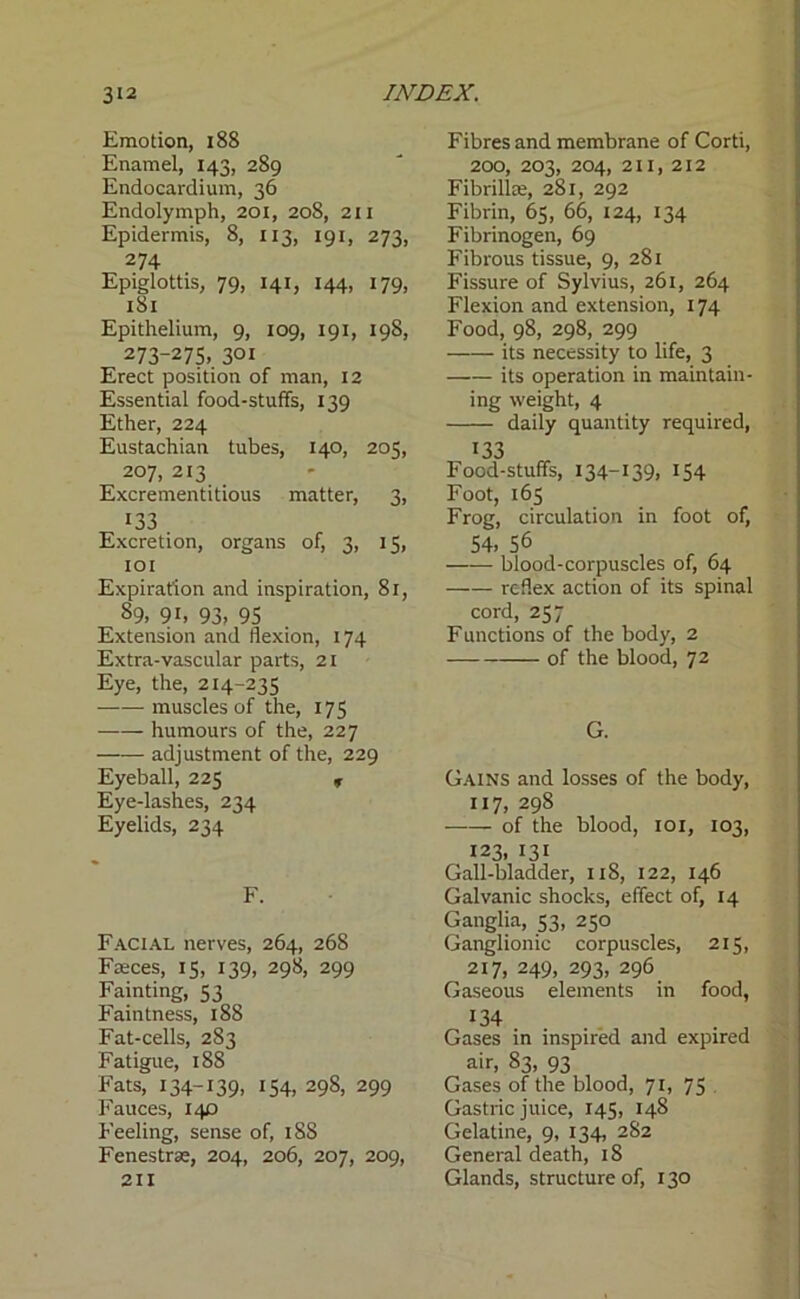 Emotion, 188 Enamel, 143, 289 Endocardium, 36 Endolymph, 201, 208, 21 x Epidermis, 8, 113, 191, 273, 274 Epiglottis, 79, 141, 144, 179, 181 Epithelium, 9, 109, 191, 198, 273~275> 30i Erect position of man, 12 Essential food-stuffs, 139 Ether, 224 Eustachian tubes, 140, 205, 207, 2x3 Excrementitious matter, 3, 133 Excretion, organs of, 3, 15, 101 Expiration and inspiration, 81, 89. 9 b 93, 95 Extension and flexion, 174 Extra-vascular parts, 21 Eye, the, 214-235 muscles of the, 175 humours of the, 227 adjustment of the, 229 Eyeball, 225 r Eye-lashes, 234 Eyelids, 234 F. Facial nerves, 264, 268 Faeces, 15, 139, 298, 299 Fainting, 53 Faintness, 188 Fat-cells, 283 Fatigue, 188 Fats, 134-139, 154, 298, 299 Fauces, 140 Feeling, sense of, 188 Fenestras, 204, 206, 207, 209, 211 Fibres and membrane of Corti, 200, 203, 204, 211, 212 Fibrillae, 281, 292 Fibrin, 65, 66, 124, 134 Fibrinogen, 69 Fibrous tissue, 9, 281 Fissure of Sylvius, 261, 264 Flexion and extension, 174 Food, 98, 298, 299 its necessity to life, 3 its operation in maintain- ing weight, 4 daily quantity required, 133 Food-stuffs, 134-139. !54 Foot, 165 Frog, circulation in foot of, 54. 56 , ^ blood-corpuscles of, 64 reflex action of its spinal cord, 257 Functions of the body, 2 of the blood, 72 G. Gains and losses of the body, 117, 298 of the blood, 101, 103, 123, 131 Gall-bladder, 118, 122, 146 Galvanic shocks, effect of, 14 Ganglia, 53, 250 Ganglionic corpuscles, 215, 2x7, 249, 293, 296 Gaseous elements in food, 134 • , Gases in inspired and expired air, 83, 93 Gases of the blood, 71, 75 Gastric juice, 145, 148 Gelatine, 9, 134, 282 General death, 18 Glands, structure of, 130
