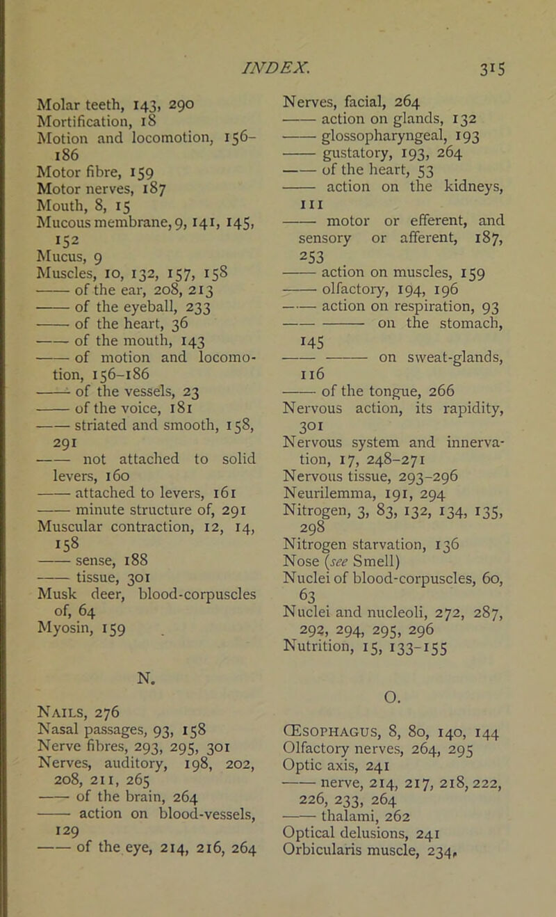 Molar teeth, 143, 290 Mortification, iS Motion and locomotion, 156- 186 Motor fibre, 159 Motor nerves, 187 Mouth, 8, 15 Mucous membrane, 9,141, 145, 152 Mucus, 9 Muscles, 10, 132, 157, 15S of the ear, 208, 213 —— of the eyeball, 233 of the heart, 36 of the mouth, 143 of motion and locomo- tion, 156-186 of the vessels, 23 of the voice, 181 striated and smooth, 158, 291 not attached to solid levers, 160 attached to levers, 161 minute structure of, 291 Muscular contraction, 12, 14, 158 sense, 188 tissue, 301 Musk deer, blood-corpuscles of, 64 Myosin, 159 N. Nails, 276 Nasal passages, 93, 158 Nerve fibres, 293, 295, 301 Nerves, auditory, 198, 202, 208, 211, 265 of the brain, 264 action on blood-vessels, 129 of the eye, 214, 216, 264 Nerves, facial, 264 action on glands, 132 glossopharyngeal, 193 gustatory, 193, 264 -of the heart, 53 action on the kidneys, hi motor or efferent, and sensory or afferent, 187, 253 action on muscles, 159 olfactory, 194, 196 —— action on respiration, 93 on the stomach, 145 on sweat-glands, 116 of the tongue, 266 Nervous action, its rapidity, 301 Nervous system and innerva- tion, 17, 248-271 Nervous tissue, 293-296 Neurilemma, 191, 294 Nitrogen, 3, 83, 132, 134, 135, 298 Nitrogen starvation, 136 Nose {see Smell) Nuclei of blood-corpuscles, 60, 63 Nuclei and nucleoli, 272, 287, 292, 294, 295, 296 Nutrition, 15, 133-155 O. (Esophagus, 8, 80, 140, 144 Olfactory nerves, 264, 295 Optic axis, 241 nerve, 214, 217, 218, 222, 226, 233, 264 thalami, 262 Optical delusions, 241 Orbicularis muscle, 234,