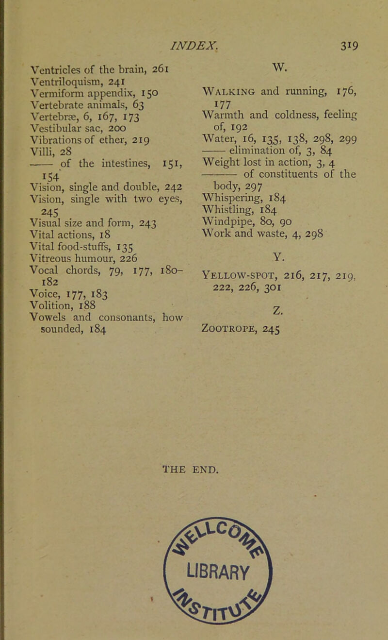 Ventricles of the brain, 261 Ventriloquism, 241 Vermiform appendix, 150 Vertebrate animals, 63 Vertebra, 6, 167, 173 Vestibular sac, 200 Vibrations of ether, 219 Villi, 28 of the intestines, 151, Vision, single and double, 242 Vision, single with two eyes, 245 Visual size and form, 243 Vital actions, 18 Vital food-stuffs, 135 Vitreous humour, 226 Vocal chords, 79, 177, 180- 182 Voice, 177, 183 Volition, 188 Vowels and consonants, how sounded, 184 W. Walking and running, 176, 177 Warmth and coldness, feeling of, 192 Water, 16, 133, 138, 298, 299 elimination of, 3, 84 Weight lost in action, 3, 4 of constituents of the body, 297 Whispering, 184 Whistling, 184 Windpipe, 80, 90 Work and waste, 4, 298 Y. Yellow-spot, 216, 217, 219, 222, 226, 301 Z. Zootrope, 245 THE END.