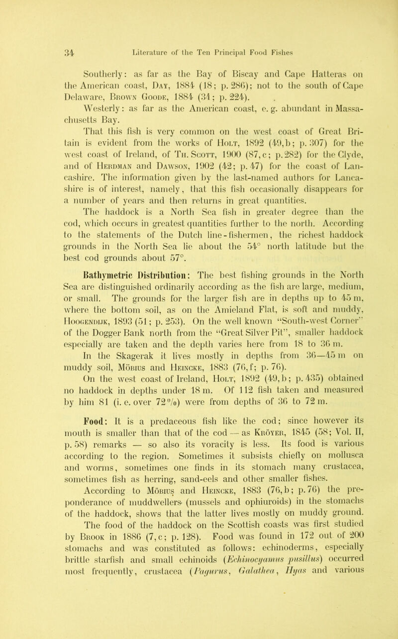 Southerly: as far as the Bay of Biscay and Gape Hatteras on the American coast, Day, 1884 (18; p. 286); not to the south of Gape Delaware, Brown Goode, 1884 (34; p.224). Westerly: as far as the American coast, e. g. abundant in Massa- chusetts Bay. That this fish is very common on the west coast of Great Bri- tain is evident from the works of Holt, 1892 (49, b; p. 307) for the west coast of Ireland, of Th. Scott, 1900 (87, c; p.282) for the Clyde, and of Herdman and Dawson, 1902 (42; p. 47) for the coast of Lan- cashire. The information given by the last-named authors for Lanca- shire is of interest, namely, that this fish occasionally disappears for a number of years and then returns in great quantities. The haddock is a North Sea fish in greater degree than the cod, which occurs in greatest quantities further to the north. According to the statements of the Dutch line - fishermen, the richest haddock grounds in the North Sea lie about the 54° north latitude but the best cod grounds about 57°. Bathymetric Distribution: The best fishing grounds in the North Sea are distinguished ordinarily according as the fish are large, medium, or small. The grounds for the larger fish are in depths up to 45 m, where the bottom soil, as on the Amieland Flat, is soft and muddy, Hoogendijk, 1893 (51; p. 253). On the well known “South-west Corner* of the Dogger Bank north from the “Great Silver Pit”, smaller haddock especially are taken and the depth varies here from 18 to 36 m. In the Skagerak it lives mostly in depths from 36—45 m on muddy soil, Mobius and Heincke, 1883 (76,f; p. 76). On the west coast of Ireland, Holt, 1892 (49, b; p.435) obtained no haddock in depths under 18 m. Of 112 fish taken and measured by him 81 (i. e. over 72%) were from depths of 36 to 72 m. Food: It is a predaceous fish like the cod; since however its mouth is smaller than that of the cod — as Kroyer, 1845 (58; Vol. II, p. 58) remarks — so also its voracity is less. Its food is various according to the region. Sometimes it subsists chiefly on mollusca and worms, sometimes one finds in its stomach many Crustacea, sometimes fish as herring, sand-eels and other smaller fishes. According to Mobius and Heincke, 1883 (76, b; p. 76) the pre- ponderance of muddwellers- (mussels and ophiuroids) in the stomachs of the haddock, shows that the latter lives mostly on muddy ground. The food of the haddock on the Scottish coasts was first studied by Brook in 1886 (7,c; p. 128). Food was found in 172 out of 200 stomachs and was constituted as follows: echinoderms, especially brittle starfish and small echinoids (Echinocyamns pusillus) occurred most frequently, Crustacea (Pa-gurus, Galathea, Ilyas and various