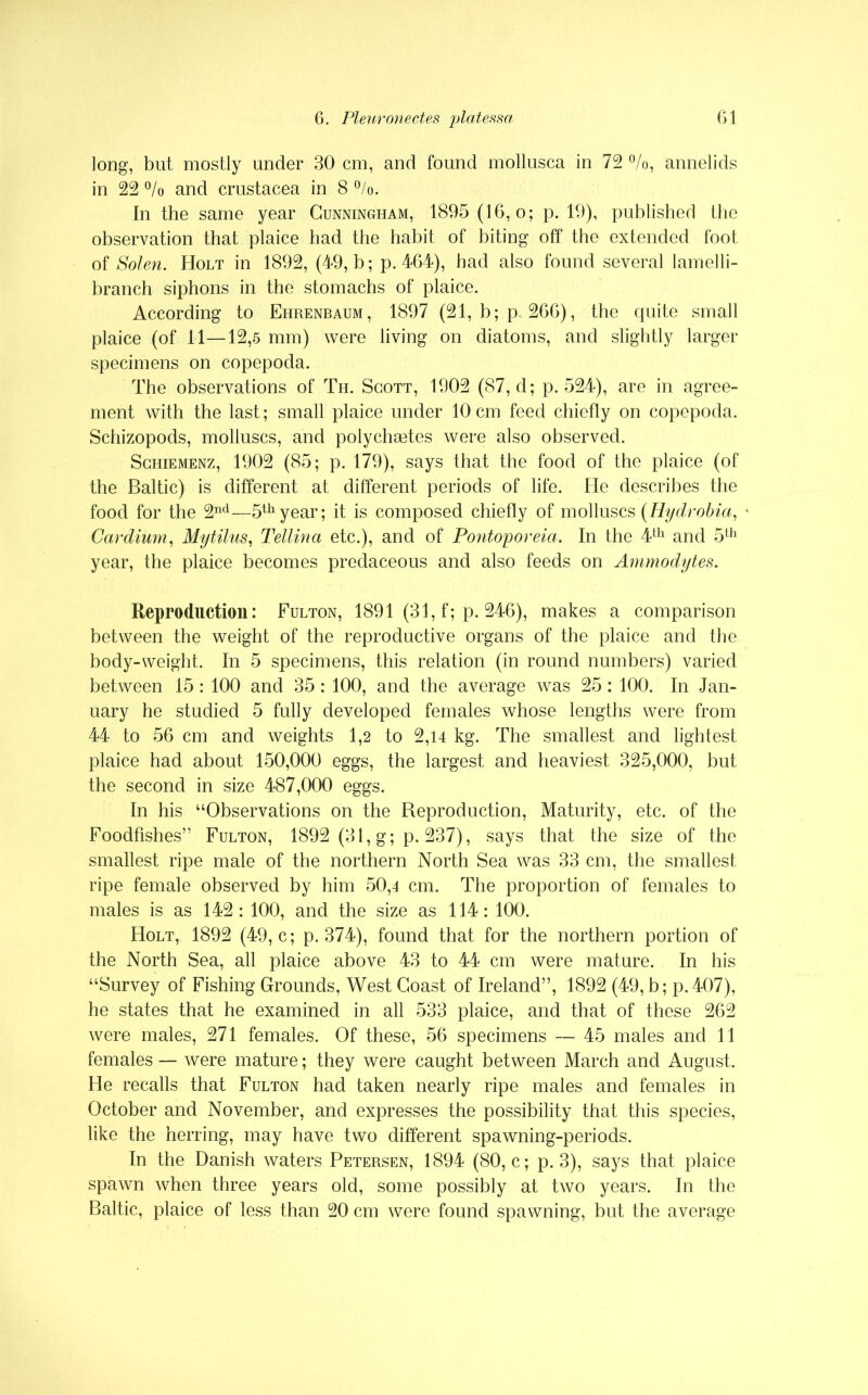 long, but mostly under 30 cm, and found mollusca in 72 °/o, annelids in 22 °/o and Crustacea in 8 °/o. In the same year Cunningham, 1895 (16,0; p. 19), published the observation that plaice had the habit of biting off the extended foot of Solen. Holt in 1892, (49, b; p. 464), had also found several lamelli- branch siphons in the stomachs of plaice. According to Ehrenbaum, 1897 (21, b; p, 266), the quite small plaice (of 11—12,5 mm) were living on diatoms, and slightly larger specimens on copepoda. The observations of Th. Scott, 1902 (87, d; p.524), are in agree- ment with the last; small plaice under 10 cm feed chiefly on copepoda. Schizopods, molluscs, and polycheetes were also observed. Schiemenz, 1902 (85; p. 179), says that the food of the plaice (of the Baltic) is different at different periods of life. He describes the food for the 2nd—5thyear; it is composed chiefly of molluscs (Hydrobia, Cardium, Mytilus, Tellina etc.), and of Pontoporeia. In the 4th and 5th year, the plaice becomes predaceous and also feeds on Ammodytes. Reproduction: Fulton, 1891 (31, f; p. 246), makes a comparison between the weight of the reproductive organs of the plaice and the body-weight. In 5 specimens, this relation (in round numbers) varied between 15: 100 and 35 : 100, and the average was 25: 100. In Jan- uary he studied 5 fully developed females whose lengths were from 44 to 56 cm and weights 1,2 to 2,14 kg. The smallest and lightest plaice had about 150,000 eggs, the largest and heaviest 325,000, but the second in size 487,000 eggs. In his “Observations on the Reproduction, Maturity, etc. of the Foodfishes” Fulton, 1892 (31, g; p. 237), says that the size of the smallest ripe male of the northern North Sea was 33 cm, the smallest ripe female observed by him 50,4 cm. The proportion of females to males is as 142: 100, and the size as 114: 100. Holt, 1892 (49, c; p.374), found that for the northern portion of the North Sea, all plaice above 43 to 44 cm were mature. In his “Survey of Fishing Grounds, West Coast of Ireland”, 1892 (49, b; p.407), he states that he examined in all 533 plaice, and that of these 262 were males, 271 females. Of these, 56 specimens — 45 males and 11 females — were mature; they were caught between March and August. He recalls that Fulton had taken nearly ripe males and females in October and November, and expresses the possibility that this species, like the herring, may have two different spawning-periods. In the Danish waters Petersen, 1894 (80, c; p. 3), says that plaice spawn when three years old, some possibly at two years. In the Baltic, plaice of less than 20 cm were found spawning, but the average