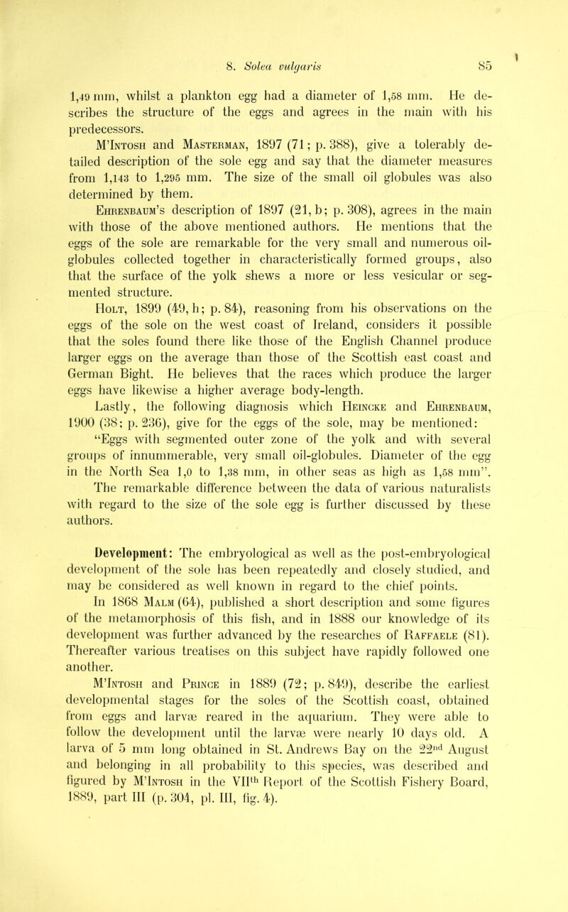 1 1,49 mm, whilst a plankton egg had a diameter of 1,58 mm. He de- scribes the structure of the eggs and agrees in the main with his predecessors. M’Intosh and Masterman, 1897 (71; p. 388), give a tolerably de- tailed description of the sole egg and say that the diameter measures from 1,143 to 1,295 mm. The size of the small oil globules was also determined by them. Ehrenbaum’s description of 1897 (21, b; p. 308), agrees in the main with those of the above mentioned authors. He mentions that the eggs of the sole are remarkable for the very small and numerous oil- globules collected together in characteristically formed groups, also that the surface of the yolk shews a more or less vesicular or seg- mented structure. Holt, 1899 (49, h; p. 84), reasoning from his observations on the eggs of the sole on the west coast of Ireland, considers it possible that the soles found there like those of the English Channel produce larger eggs on the average than those of the Scottish east coast and German Bight. He believes that the races which produce the larger eggs have likewise a higher average body-length. Lastly-, the following diagnosis which Heincke and Ehrenbaum, 1900 (38; p.236), give for the eggs of the sole, may be mentioned: “Eggs with segmented outer zone of the yolk and with several groups of innummerable, very small oil-globules. Diameter of the egg in the North Sea 1,0 to 1,38 mm, in other seas as high as 1,58 mm”. The remarkable difference between the data of various naturalists with regard to the size of the sole egg is further discussed by these authors. Development: The embryological as well as the post-embryological development of the sole has been repeatedly and closely studied, and may be considered as well known in regard to the chief points. In 1868 Malm (64), published a short description and some figures of the metamorphosis of this fish, and in 1888 our knowledge of its development was further advanced by the researches of Raffaele (81). Thereafter various treatises on this subject have rapidly followed one another. M’Intosh and Prince in 1889 (72; p.849), describe the earliest developmental stages for the soles of the Scottish coast, obtained from eggs and larvae reared in the aquarium. They were able to follow the development until the larvae were nearly 10 days old. A larva of 5 mm long obtained in St. Andrews Bay on the 22nd August and belonging in all probability to this species, was described and figured by M’Intosh in the VIIth Report of the Scottish Fishery Board, 1889, part III (p. 304, pi. Ill, fig. 4).