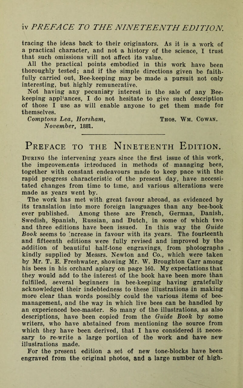 tracing the ideas back to their originators. As it is a work of a practical character, and not a history of the science, I trust that such omissions will not affect its value. All the practical points embodied in this work have been thoroughly tested; and if the simple directions given be faith- fully carried out. Bee-keeping may be made a pursuit not only interesting, but highly remunerative. Not having any pecuniary interest in the sale of any Bee- keeping appliances, I do not hesitate to give such description of those I use as will enable anyone to get them made for themselves. Comptons Lea, Horsham, Thos. Wm. Cowan. November, 1881. Preface to the Nineteenth Edition. During the intervening years since the first issue of this work, the improvements introduced in methods of managing bees, together with constant endeavours made to keep pace with the rapid progress characteristic of the present day, have necessi- tated changes from time to time, and various alterations were made as years went by. The work has met with great favour abroad, as evidenced by its translation into more foreign languages than any bee-book ever published. Among these are French, German, Danish, Swedish, Spanish, Russian, and Dutch, in some of which two and three editions have been issued. In this way the Guide Book seems to Increase in favour with its years. The fourteenth and fifteenth editions were fully revised and improved by the addition, of beautiful half-tone engravings, from photographs kindly supplied1 by Messrs. Newton and Co., which were taken by Mr. T. E. Freshwater, showing Mr. W. Broughton Carr among his bees in his orchard apiary on page 160. My expectations that they would add to the interest of the book have been more than fulfilled, several beginners in bee-keeping having gratefully acknowledged their indebtedness to these illustrations in making more clear than words possibly could the various items of bee- management, and the way in which live bees can be handled by an experienced bee-master. So many of the illustrations, as also descriptions, have been copied from the Guide Book by some writers, who have abstained from mentioning the source from which they have been derived, that I have considered it neces- sary to re-write a large portion of the work and ‘have new illustrations made. For the present edition a set of new tone-blocks have been engraved from the original photos, and a large number of high-