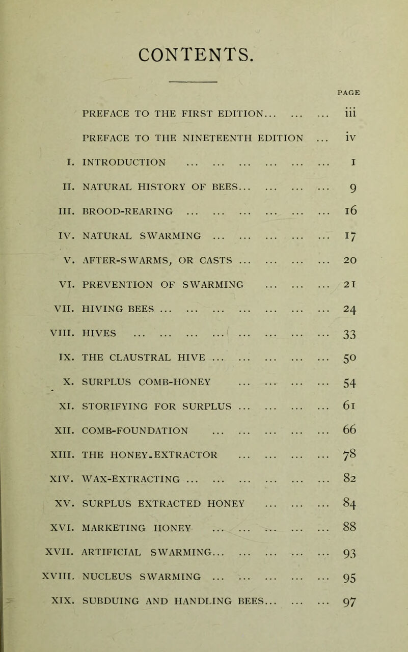 CONTENTS PAGE PREFACE TO THE FIRST EDITION iii PREFACE TO THE NINETEENTH EDITION ... iv I. INTRODUCTION I II. NATURAL HISTORY OF BEES 9 III. BROOD-REARING l6 IV. NATURAL SWARMING 17 V. AFTER-SWARMS, OR CASTS 20 VI. PREVENTION OF SWARMING 21 VII. HIVING BEES 24 viii. hives 33 IX. THE CLAUSTRAL HIVE 50 X. SURPLUS COMB-HONEY 54 XI. STORIFYING FOR SURPLUS 61 XII. COMB-FOUNDATION 66 XIII. THE HONEY. EXTRACTOR 78 XIV. WAX-EXTRACTING 82 XV. SURPLUS EXTRACTED HONEY 84 XVI. MARKETING HONEY 88 XVII. ARTIFICIAL SWARMING 93 XVIII. NUCLEUS SWARMING 95 XIX. SUBDUING AND HANDLING BEES 97