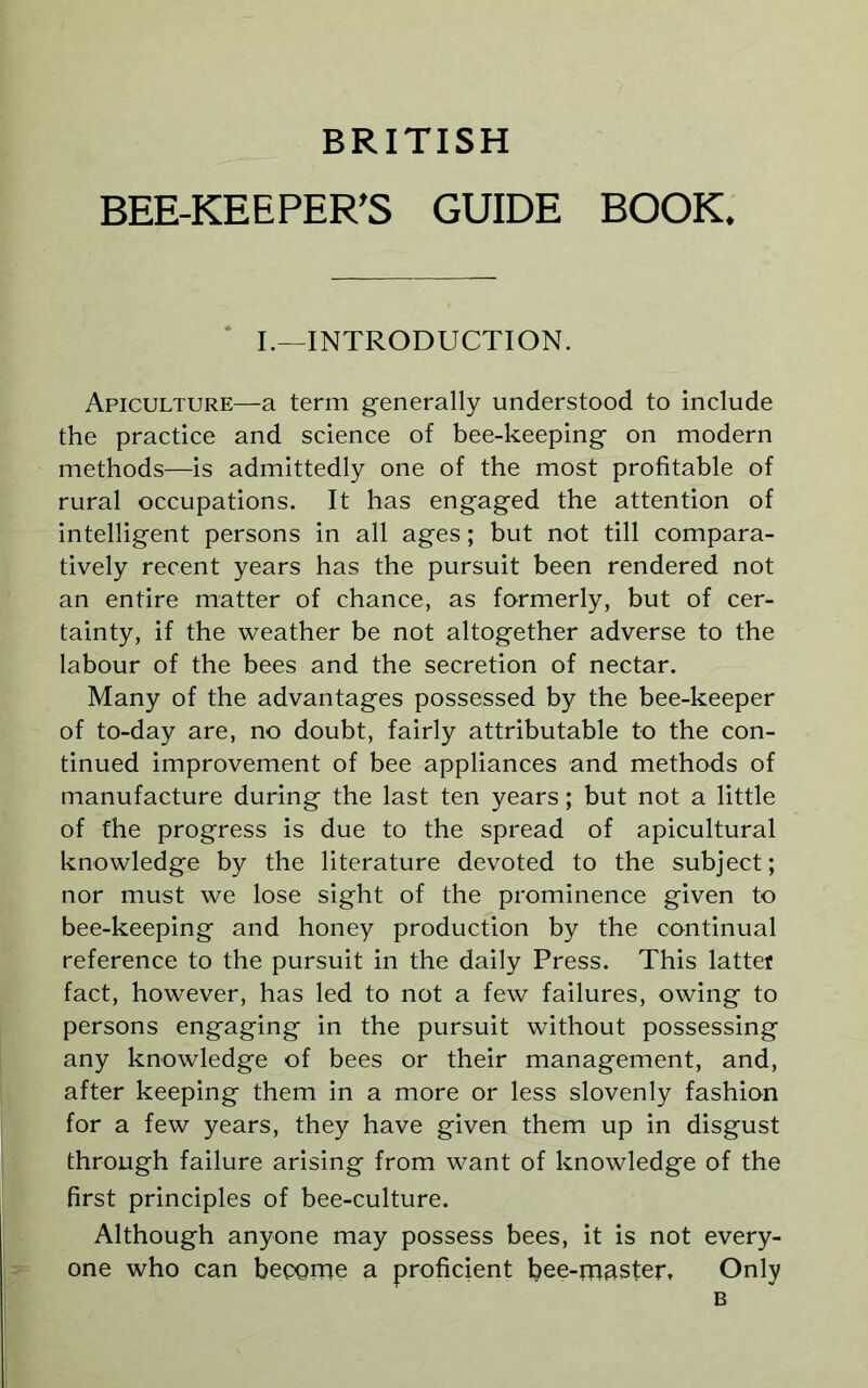 BRITISH BEE-KEEPER'S GUIDE BOOK* I.—INTRODUCTION. Apiculture—a term generally understood to include the practice and science of bee-keeping on modern methods—is admittedly one of the most profitable of rural occupations. It has engaged the attention of intelligent persons in all ages; but not till compara- tively recent years has the pursuit been rendered not an entire matter of chance, as formerly, but of cer- tainty, if the weather be not altogether adverse to the labour of the bees and the secretion of nectar. Many of the advantages possessed by the bee-keeper of to-day are, no doubt, fairly attributable to the con- tinued improvement of bee appliances and methods of manufacture during the last ten years; but not a little of the progress is due to the spread of apicultural knowledge by the literature devoted to the subject; nor must we lose sight of the prominence given to bee-keeping and honey production by the continual reference to the pursuit in the daily Press. This latter fact, however, has led to not a few failures, owing to persons engaging in the pursuit without possessing any knowledge of bees or their management, and, after keeping them in a more or less slovenly fashion for a few years, they have given them up in disgust through failure arising from want of knowledge of the first principles of bee-culture. Although anyone may possess bees, it is not every- one who can become a proficient bee-master, Only B