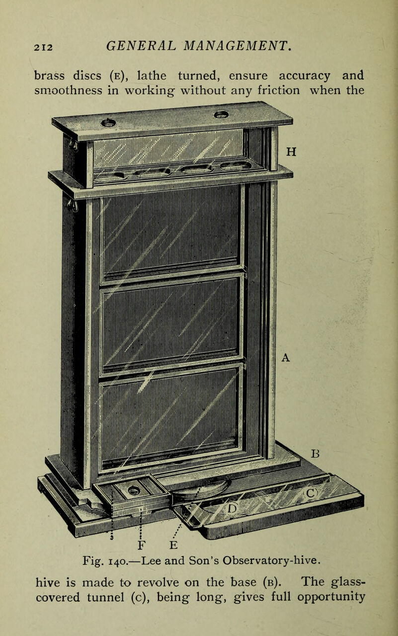 brass discs (e), lathe turned, ensure accuracy and smoothness in working without any friction when the Fig. 140.—Lee and Son’s Observatory-hive. hive is made to revolve on the base (b). The glass- covered tunnel (c), being long, gives full opportunity