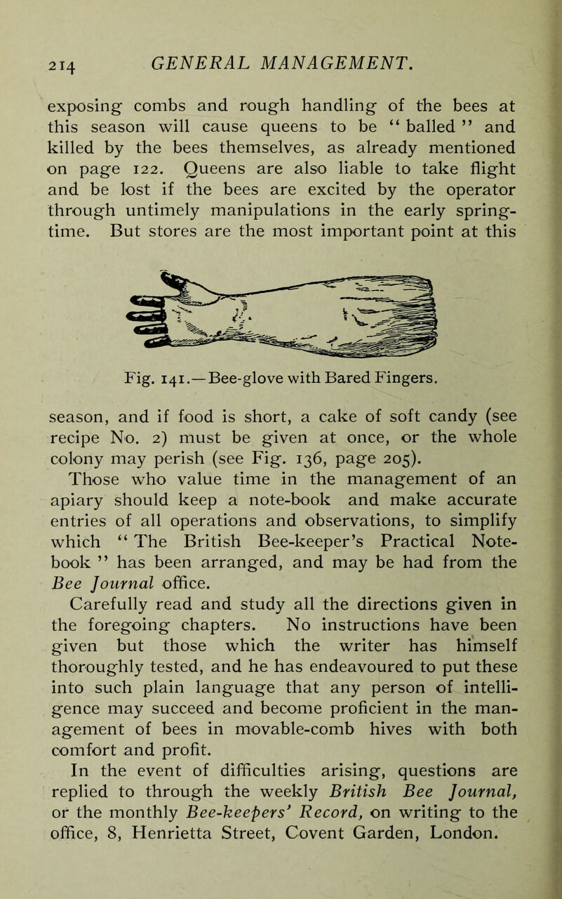 exposing- combs and rough handling of the bees at this season will cause queens to be “ balled ” and killed by the bees themselves, as already mentioned on page 122. Queens are also liable to take flight and be lost if the bees are excited by the operator through untimely manipulations in the early spring- time. But stores are the most important point at this Fig. 141 .-Bee-glove with Bared Fingers. season, and if food is short, a cake of soft candy (see recipe No. 2) must be given at once, or the whole colony may perish (see Fig. 136, page 205). Those who value time in the management of an apiary should keep a note-book and make accurate entries of all operations and observations, to simplify which “ The British Bee-keeper’s Practical Note- book ” has been arranged, and may be had from the Bee Journal office. Carefully read and study all the directions given in the foregoing chapters. No instructions have been given but those which the writer has himself thoroughly tested, and he has endeavoured to put these into such plain language that any person of intelli- gence may succeed and become proficient in the man- agement of bees in movable-comb hives with both comfort and profit. In the event of difficulties arising, questions are replied to through the weekly British Bee Journal, or the monthly Bee-keepers' Record, on writing to the office, 8, Henrietta Street, Covent Garden, London.