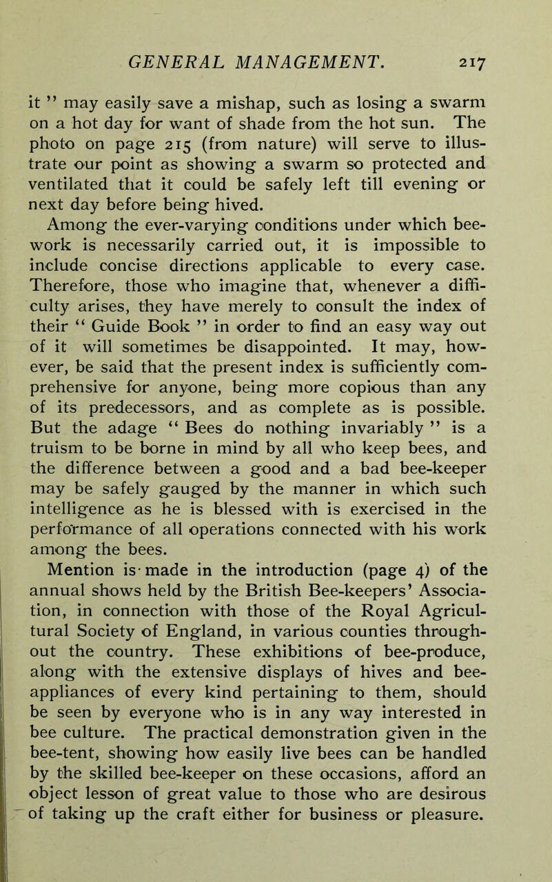 it ” may easily save a mishap, such as losing a swarm on a hot day for want of shade from the hot sun. The photo on page 215 (from nature) will serve to illus- trate our point as showing a swarm so protected and ventilated that it could be safely left till evening or next day before being hived. Among the ever-varying conditions under which bee- work is necessarily carried out, it is impossible to include concise directions applicable to every case. Therefore, those who imagine that, whenever a diffi- culty arises, they have merely to consult the index of their “ Guide Book ” in order to find an easy way out of it will sometimes be disappointed. It may, how- ever, be said that the present index is sufficiently com- prehensive for anyone, being more copious than any of its predecessors, and as complete as is possible. But the adage “ Bees do nothing invariably ” is a truism to be borne in mind by all who keep bees, and the difference between a good and a bad bee-keeper may be safely gauged by the manner in which such intelligence as he is blessed with is exercised in the performance of all operations connected with his work among the bees. Mention is-made in the introduction (page 4) of the annual shows held by the British Bee-keepers’ Associa- tion, in connection with those of the Royal Agricul- tural Society of England, in various counties through- out the country. These exhibitions of bee-produce, along with the extensive displays of hives and bee- appliances of every kind pertaining to them, should be seen by everyone who is in any way interested in bee culture. The practical demonstration given in the bee-tent, showing how easily live bees can be handled by the skilled bee-keeper on these occasions, afford an object lesson of great value to those who are desirous of taking up the craft either for business or pleasure.