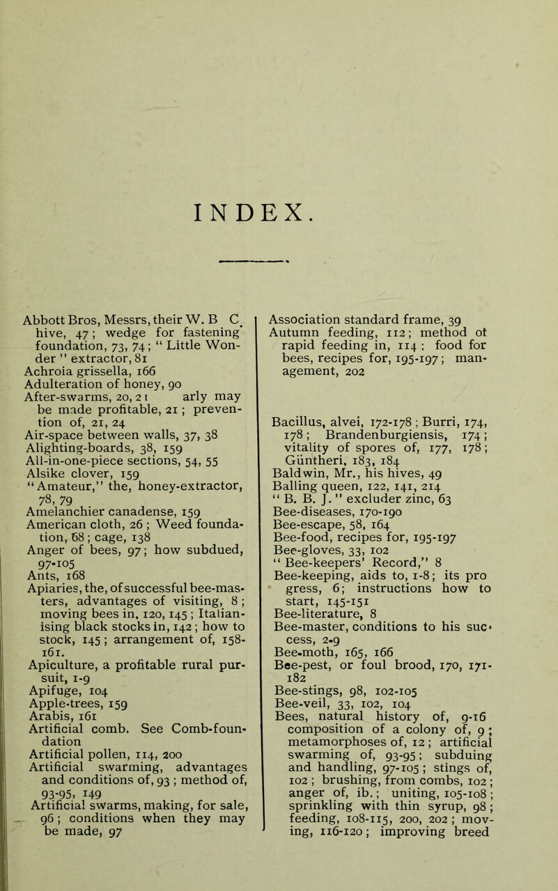 INDEX. Abbott Bros, Messrs, their W. B C. hive, 47; wedge for fastening' foundation, 73, 74; “ Little Won- der ” extractor, 81 Achroia grissella, 166 Adulteration of honey, 90 After-swarms, 20,2 1 arly may be made profitable, 21; preven- tion of, 21, 24 Air-space between walls, 37, 38 Alighting-boards, 38, 159 All-in-one-piece sections, 54, 55 Alsike clover, 159 “Amateur,” the, honey-extractor, 78, 79 Amelanchier canadense, 159 American cloth, 26 ; Weed founda- tion, 68; cage, 138 Anger of bees, 97; how subdued, 97.105 Ants, 168 Apiaries, the, of successful bee-mas- ters, advantages of visiting, 8 ; moving bees in, 120,145 ; Italian- ising black stocks in, 142 ; how to stock, 145; arrangement of, 158- 161. Apiculture, a profitable rural pur- suit, 1-9 Apifuge, 104 Apple-trees, 159 Arabis, 161 Artificial comb. See Comb-foun- dation Artificial pollen, 114, 200 Artificial swarming, advantages and conditions of, 93 ; method of, 93-95, 149 Artificial swarms, making, for sale, 96; conditions when they may be made, 97 Association standard frame, 39 Autumn feeding, 112; method of rapid feeding in, 114 ; food for bees, recipes for, 195-197; man- agement, 202 Bacillus, alvei, 172-178 ; Burri, 174, 178; Brandenburgiensis, 174; vitality of spores of, 177, 178; Giintheri, 183, 184 Baldwin, Mr., his hives, 49 Balling queen, 122, 141, 214 “ B. B. J. ” excluder zinc, 63 Bee-diseases, 170-190 Bee-escape, 58, 164 Bee-food, recipes for, 195-197 Bee-gloves, 33, 102 “ Bee-keepers’ Record,” 8 Bee-keeping, aids to, 1-8; its pro gress, 6; instructions how to start, 145-151 Bee-literature, 8 Bee-master, conditions to his suc« cess, 2.9 Bee-moth, 165, 166 Bee-pest, or foul brood, 170, 171- 182 Bee-stings, 98, 102-105 Bee-veil, 33, 102, 104 Bees, natural history of, 9-16 composition of a colony of, 9 ; metamorphoses of, 12 ; artificial swarming of, 93-95; subduing and handling, 97-105; stings of, 102 ; brushing, from combs, 102 ; anger of, ib.; uniting, 105-108 ; sprinkling with thin syrup, 98 ; feeding, 108-115, 200, 202 ; mov- ing, 116-120; improving breed