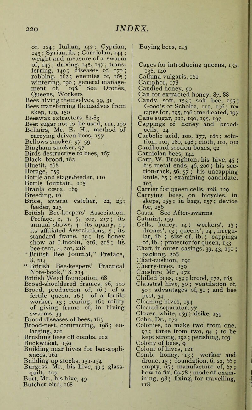 ot, 124; Italian, 142; Cyprian, 143 ; Syrian, ib. ; Carniolan, 144 ; weight and measure of a swarm of, 145 ; driving, 145, 147; trans- ferring, 149; diseases of, 170 ; robbing, 162; enemies of, 165 ; wintering, 190 ; general manage- ment of; 198. See Drones, Queens, Workers Bees hiving themselves, 29, 31 Bees transferring themselves from skep, 149, 150 Beeswax extractors, 82-83 Beet sugar not to be used, hi, 190 Bellairs, Mr. E. H., method of carrying driven bees, 157 Bellows smoker, 97 99 Bingham smoker, 97 Birds destructive to bees, 167 Black brood, 182 Bluetit, 168 Borage, 159 Bottle and stage.feeder, no Bottle fountain, 115 Braula coeca, 169 Breeding, 16 Brice, swarm catcher, 22, 23; feeder, 213 British Bee-keepers’ Association, Preface, 2, 4, 5, 207, 217; its annual shows, 4; its apiary, 4; its affiliated Associations, 5 ; its standard frame, 39; its honey show at Lincoln, 216, 218; its bee-tent, 4, 203, 218 “British Bee Journal,” Preface, 8, 214 “ British Bee-keepers’ Practical Note-book,1' 8, 214 British Weed foundation, 68 Broad-shouldered frames, 26, 200 Brood, production of, 16 ; of a fertile queen, 16 ; of a fertile worker, 13 ; rearing, 16; utility of giving frame of, in hiving swarms, 33 Brood diseases of bees, 183 Brood-nest, contracting, 198 ; en- larging, 201 Brushing bees off combs, 102 Buckwheat, 159 Building near hives for bee-appli- ances, 161 Building up stocks, 151-154 Burgess, Mr., his hive, 49 ; glass- quilt, 209 Burt, Mr., his hive, 49 Butcher bird, 168 Buying bees, 145 Cages for introducing queens, 135, 138, 140 Calluna vulgaris, 161 Camphor, 178 Candied honey, 90 Can for extracted honey, 87, 88 Candy, soft, 153; soft bee, 195; Good’s or Scholtz, in, 196 ; re- cipes for, 195,196 ; medicated, 197 Cane sugar, in, 190, 195, 197 Cappings of honey and brood- cells, 14 Carbolic acid, 100, 177, 180; solu- tion, 101, 180, 198 ; cloth, 101, 102 Cardboard section boxes, 92 Carniolan bees, 144 Carr, W. Broughton, his hive, 45 ; his metal ends, 46, 200; his sec- tion-rack, 56, 57 ; his uncapping knife, 85 ; examining candidate, 103 Carrier for queen cells, 128, 129 Carrying bees, on bicycles, in skeps, 155 ; in bags, 157; device for, 156 Casts. See After-swarms Catmint, 159 Cells, honey, 14; workers’, 13; drones’, 13 ; queens’, 14 ; irregu- lar, ib. ; size of, ib. ; cappings of, ib. ; protector for queen, 133 Chaff, in outer casings, 39, 43, 191; packing, 206 Chaff-cushion, 191 Cherry-trees, 159 Cheshire, Mr., 172 Chilled bees, 159 ; brood, 172, 185 Claustral hive, 50 ; ventilation ot, 50; advantages of, 51 ; and bee pest, 54 Cleaning hives, 194 Cleated separator, 77 Clover, white, 159 ; alsike, 159 Cohn, Dr., 172 Colonies, to make two from one, 93; three from two, 94 ; to be kept strong, 192 ; perishing, 109 Colony of bees, 9 Colour of hives, 121 Comb, honey, 13; worker and drone, 13 ; foundation, 6, 22, 66 ; empty, 65 ; manufacture of, 67 ; how to fix, 69-78 ; mode of exam- ining, 98; fixing, for travelling, 118