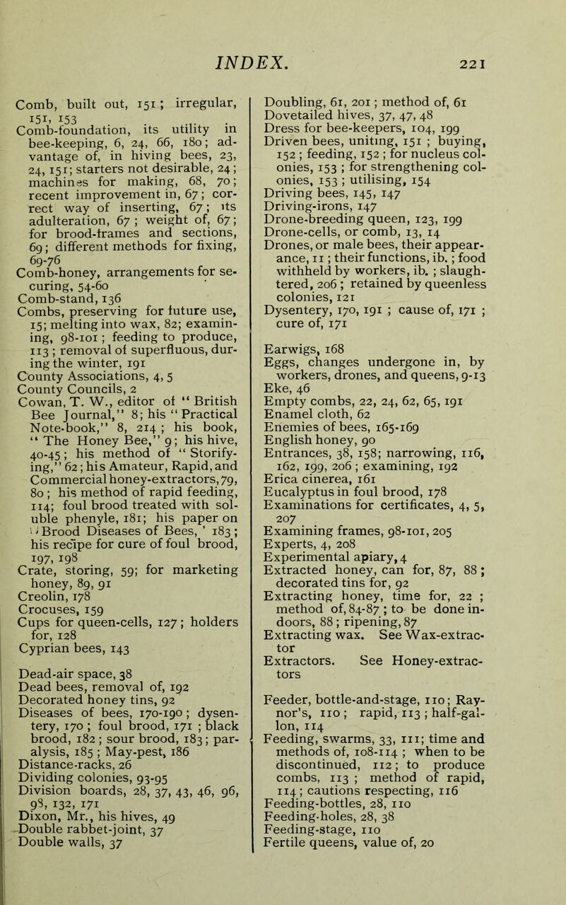 Comb, built out, 151; irregular, 151. 153 Comb-foundation, its utility in bee-keeping, 6, 24, 66, 180; ad- vantage of, in hiving bees, 23, 24,151; starters not desirable, 24; machines for making, 68, 70; recent improvement in, 67 ; cor- rect way of inserting, 67; its adulteration, 67 ; weight of, 67; for brood-frames and sections, 69; different methods for fixing, 69-76 Comb-honey, arrangements for se- curing, 54-60 Comb-stand, 136 Combs, preserving for future use, 15; melting into wax, 82; examin- ing, 98-101; feeding to produce, 113 ; removal of superfluous, dur- ing the winter, 191 County Associations, 4, 5 County Councils, 2 Cowan, T. W., editor of “ British Bee Journal,” 8; his “ Practical Note-book,” 8, 214 ; his book, “ The Honey Bee,” 9; his hive, 40-45 ; his method of “ Storify- ing,” 62; his Amateur, Rapid, and Commercial honey-extractors, 79, 80 ; his method of rapid feeding, 114; foul brood treated with sol- uble phenyle, 181; his paper on 1 ‘ Brood Diseases of Bees, ’ 183 ; his recipe for cure of foul brood, 197, 198 Crate, storing, 59; for marketing honey, 89, 91 Creolin, 178 Crocuses, 159 Cups for queen-cells, 127; holders for, 128 Cyprian bees, 143 Dead-air space, 38 Dead bees, removal of, 192 Decorated honey tins, 92 Diseases of bees, 170-190; dysen- tery, 170 ; foul brood, 171 ; black brood, 182 ; sour brood, 183; par- alysis, 185 ; May-pest, 186 Distance-racks, 26 Dividing colonies, 93-95 Division boards, 28, 37, 43, 46, 96, 98, 132, 171 Dixon, Mr., his hives, 49 -Double rabbet-joint, 37 Double walls, 37 Doubling, 61, 201; method of, 61 Dovetailed hives, 37, 47, 48 Dress for bee-keepers, 104, 199 Driven bees, uniting, 151 ; buying, 152 ; feeding, 152 ; for nucleus col- onies, 153 ; for strengthening col- onies, 153 ; utilising, 154 Driving bees, 145, 147 Driving-irons, 147 Drone-breeding queen, 123, 199 Drone-cells, or comb, 13, 14 Drones, or male bees, their appear- ance, 11; their functions, ib.; food withheld by workers, ib. ; slaugh- tered, 206 ; retained by queenless colonies, 121 Dysentery, 170, 191 ; cause of, 171 ; cure of, 171 Earwigs, 168 Eggs, changes undergone in, by workers, drones, and queens, 9-13 Eke, 46 Empty combs, 22, 24, 62, 65,191 Enamel cloth, 62 Enemies of bees, 165-169 English honey, 90 Entrances, 38, 158; narrowing, 116, 162, 199, 206 ; examining, 192 Erica cinerea, 161 Eucalyptus in foul brood, 178 Examinations for certificates, 4, 5, 207 Examining frames, 98-101,205 Experts, 4, 208 Experimental apiary, 4 Extracted honey, can for, 87, 88 ; decorated tins for, 92 Extracting honey, time for, 22 ; method of, 84-87 ; to be done in- doors, 88; ripening, 87 Extracting wax. See Wax-extrac- tor Extractors. See Honey-extrac- tors Feeder, bottle-and-stage, no; Ray- nor’s, no; rapid, 113 ; half-gal- lon, 114 Feeding, swarms, 33, in; time and methods of, 108-114 ; when to be discontinued, 112; to produce combs, 113 ; method of rapid, 114; cautions respecting, 116 Feeding-bottles, 28, no Feeding-holes, 28, 38 Feeding-stage, no Fertile queens, value of, 20