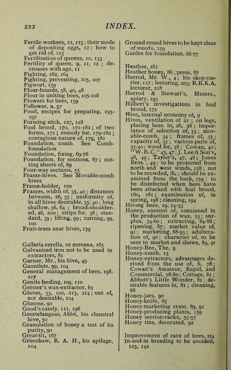 Fertile workers, 12,123 ; their mode of depositing eggs, 12 ; how to get rid of, 123 Fertilisation of queens, 10, 133 Fertility of queen, 9, n, 12 ; de- creases with age, n Fighting, 162, 164 Fighting, preventing, 105, 107 Figwort, 159 Floor-boards, 38, 40, 48 Flour in uniting bees, 105-108 Flowers for bees, 159 Follower, a, 57 Food, recipes for preparing, 195- „ 197. Forming stick, 127, 128 Foul brood, 170, 171-182; of two forms, 172 ; remedy for, 179-182 ; contagious nature of, 179, 181 Foundation, comb. See Comb- foundation Foundation, fixing, 69-76 Foundation, for sections, 67; cut- ting sheets of, 69 Four-way sections, 55 Frame-hives. .See Movable-comb hives Frame-holder, 100 Frames, width of, 35, 40 ; distances between, 26, 35 ; uniformity of, in all hives desirable, 35, 40 ; long shallow, 36, 64 ; broad-shoulder- ed, 26, 200 ; strips for, 38 ; stan- dard, 39; lifting, 99; turning, 99, 100 Fruit-trees near hives, 159 Galleria cerella, or cereana, 165 Galvanised iron not to be used in extractors, 81 Garner, Mr., his hive, 49 Gauntlets, 99, 104 General management of bees. 198- 217 Gentle feeding, 109, no Gerster’s wax-extractor, 83 Gloves, 33, 102, 213, 214; use of, not desirable, 104 Glucose, 90 Good’s candy, in, 196 Gouttefangeas, Abb6, his claustral hive, 50 Granulation of honey a test of its purity, 90 Great-tit, 167 Grimshaw, R. A. H., his apifuge, 104 Ground round hives to be kept clear of weeds, 159 Guides for foundation, 66-77 Heather, 161 Heather honey, 86 ; press, 87 Herrod, Mr. W., 4; his skep-car- rier, 117; lecturing, 203; B.B.K.A. lecturer, 218 Herrod & Stewart’s, Messrs., apiary, 193 Hilbert’s investigations in foul brood,172 Hive, internal economy of, 9 Hives, ventilation of 21 ; on legs, placing bees in, 26, 28 ; impor- tance of selection of, 33 ; mov- able-comb, 34 ; frames of, 35 ; capacity of, 35 ; various parts of, 35-40; wood for, 38 ; Cowan, 40 ; “W.B. C.”45,47; J. Lee & Son’s, 48, 49; Taylor’s, 47, 48; Jones Bros.’, 49; to be protected from north and west winds, 158; not to be crowded, ib.; should be ex- amined from the back, 159 ; to be disinfected when bees have been attacked with foul brood, 180, 181; examination of, in spring, 198 ; cleaning, 194 Hiving bees, 19, 24-33 Honey, amount of, consumed in the production of wax, 15; sur- plus, 54-60 ; extracting, 84-88 ; ripening, 87; market value of, 91 ; marketing, 88-93 ! adultera- tion of, 90; character of, to be sent to market and shows, 89, 91 Honey-Bee, The, 9 Honey-comb, 13 Honey-extractors, advantages de- rived from the use of, 6, 78; Cowan's Amateur, Rapid, and Commercial, 78-80; Cottage, 81 ; Abbott’s Little Wonder, 81; de- sirable features in, 81; cleaning, 88 Honey-jars, 90 Honey-knife, 85 Honey-marketing crate, 89, 91 Honey-producing plants, 159 Honey section-racks, 55-57 Honey tins, decorated, 92 Improvement of race of bees, 124 In-and-in breeding to be avoided, 125, 142