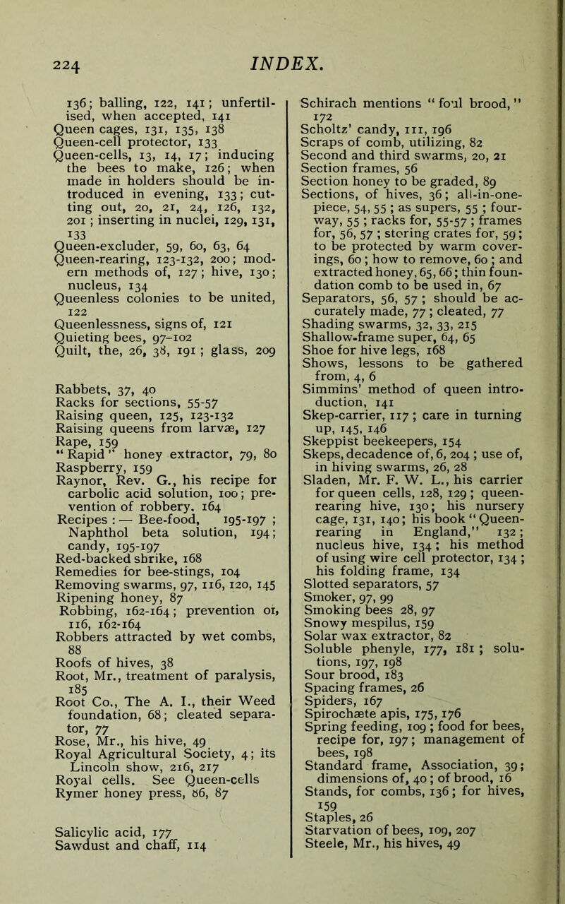 136; balling, 122, 141; unfertil- ised, when accepted, 141 Queen cages, 131, 135, 138 Queen-cell protector, 133 Queen-cells, 13, 14, 17; inducing the bees to make, 126; when made in holders should be in- troduced in evening, 133; cut- ting out, 20, 21, 24, 126, 132, 201; inserting in nuclei, 129,131, 133 Queen-excluder, 59, 60, 63, 64 Queen-rearing, 123-132, 200; mod- ern methods of, 127; hive, 130; nucleus, 134 Queenless colonies to be united, 122 Queenlessness, signs of, 121 Quieting bees, 97-102 Quilt, the, 26, 38, 191 ; glass, 209 Rabbets, 37, 40 Racks for sections, 55-57 Raising queen, 125, 123-132 Raising queens from larvae, 127 Rape, 159 “ Rapid ” honey extractor, 79, 80 Raspberry, 159 Raynor, Rev. G., his recipe for carbolic acid solution, 100; pre- vention of robbery. 164 Recipes : — Bee-food, 195-197 ! Naphthol beta solution, 194; candy, 195-197 Red-backed shrike, 168 Remedies for bee-stings, 104 Removing swarms, 97, 116,120, 145 Ripening honey, 87 Robbing, 162-164; prevention 01, 116, 162-164 Robbers attracted by wet combs, 88 Roofs of hives, 38 Root, Mr., treatment of paralysis, 185 Root Co., The A. I., their Weed foundation, 68; cleated separa- tor, 77 Rose, Mr., his hive, 49 Royal Agricultural Society, 4; its Lincoln show, 216, 217 Royal cells. See Queen-cells Rymer honey press, 86, 87 Salicylic acid, 177 Sawdust and chaff, 114 Schirach mentions “ foul brood, ” 172 Scholtz’ candy, hi, 196 Scraps of comb, utilizing, 82 Second and third swarms, 20, 21 Section frames, 56 Section honey to be graded, 89 Sections, of hives, 36; all-in-one- piece, 54,55 ; as supers, 55 ; four- way, 55 ; racks for, 55-57 ; frames for, 56, 57 ; storing crates for, 59; to be protected by warm cover- ings, 60; how to remove, 60 ; and extracted honey, 65,66; thin foun- dation comb to be used in, 67 Separators, 56, 57 ; should be ac- curately made, 77; cleated, 77 Shading swarms, 32, 33, 215 Shallow.frame super, 64, 65 Shoe for hive legs, 168 Shows, lessons to be gathered from, 4, 6 Simmins’ method of queen intro- duction, 141 Skep-carrier, 117; care in turning up, 145, 146 Skeppist beekeepers, 154 Skeps, decadence of, 6, 204 ; use of, in hiving swarms, 26, 28 Sladen, Mr. F. W. L., his carrier for queen cells, 128, 129 ; queen- rearing hive, 130; his nursery cage, 131, 140; his book “Queen- rearing in England,” 132; nucleus hive, 134; his method of using wire cell protector, 134 ; his folding frame, 134 Slotted separators, 57 Smoker, 97, 99 Smoking bees 28, 97 Snowy mespilus, 159 Solar wax extractor, 82 Soluble phenyle, 177, 181 ; solu- tions, 197, 198 Sour brood, 183 Spacing frames, 26 Spiders, 167 Spirochaete apis, 175,176 Spring feeding, 109 ; food for bees, recipe for, 197; management of bees, 198 Standard frame, Association, 39; dimensions of, 40; of brood, 16 Stands, for combs, 136; for hives, 159 Staples, 26 Starvation of bees, 109, 207 Steele, Mr., his hives, 49