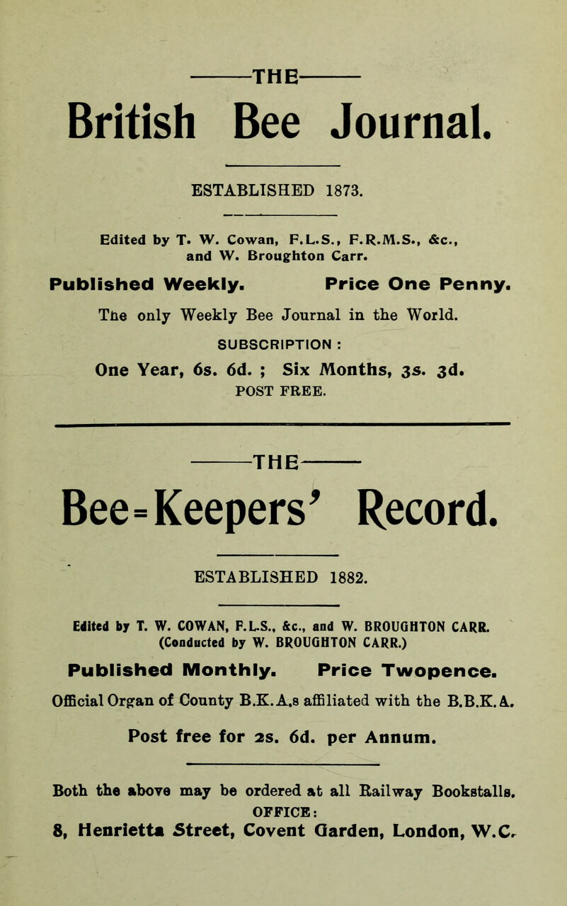 THE British Bee Journal. ESTABLISHED 1873. Edited by T. W. Cowan, F.L.S., F.R.M.S., &c., and W. Broughton Carr. Published Weekly. Price One Penny. The only Weekly Bee Journal in the World. SUBSCRIPTION : One Year, 6s. 6d. ; Six Months, 3s. 3d. POST FREE. THE Bee=Keepers' Record. ESTABLISHED 1882. Edited by T. W. COWAN, F.L.S., &c., and W. BROUGHTON CARR. (Conducted by W. BROUGHTON CARR.) Published Monthly. Price Twopence. Official Organ of Connty B.K.A.S affiliated with the B.B.K.A. Post free for 2s. 6d. per Annum. Both the above may be ordered at all Railway Bookstalls. OFFICE: 8, Henrietta Street, Covent Garden, London, W.C.