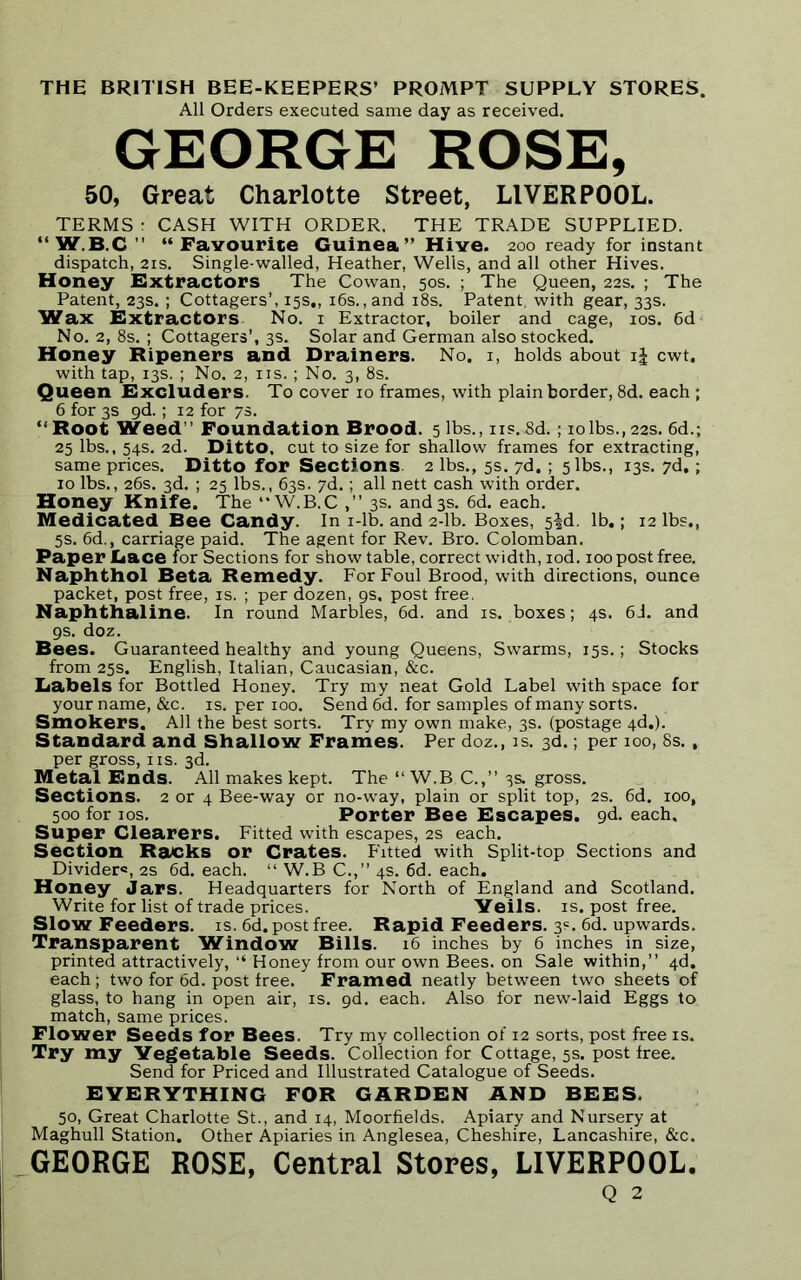 THE BRITISH BEE-KEEPERS’ PROMPT SUPPLY STORES. All Orders executed same day as received. GEORGE ROSE, 50, Great Charlotte Street, LIVERPOOL. TERMS r CASH WITH ORDER. THE TRADE SUPPLIED. “ W.B.C ” “Favourite Guinea” Hive. 200 ready for instant dispatch, 21s. Single-walled, Heather, Wells, and all other Hives. Honey Extractors The Cowan, 50s. ; The Queen, 22s. ; The Patent, 23s. ; Cottagers’, 15s., 16s. ,and 18s. Patent, with gear, 33s. Wax Extractors No. 1 Extractor, boiler and cage, 10s. 6d No. 2, 8s. ; Cottagers’, 3s. Solar and German also stocked. Honey Ripeners and Drainers. No. 1, holds about i| cwt. with tap, 13s. ; No. 2, ns.; No. 3, 8s. Queen Excluders. To cover 10 frames, with plain border, 8d. each ; 6 for 3s gd.; 12 for 7s. “ Root Weed” Foundation Brood. 5 lbs., ns.8d.; iolbs.,22s. 6d.; 25 lbs., 54s. 2d. Ditto, cut to size for shallow frames for extracting, same prices. Ditto for Sections 2 lbs., 5s. 7d. ; 5 lbs., 13s. 7d,; 10 lbs., 26s. 3d. ; 25 lbs., 63s. 7d.; all nett cash with order. Honey Knife. The “W.B.C ,” 3s. and3s. 6d. each. Medicated Bee Candy. In i-lb. and 2-lb. Boxes, 5|d. lb.; 12 lbs., 5s. 6d., carriage paid. The agent for Rev. Bro. Colomban. Paper Lace for Sections for show table, correct width, iod. 100 post free. Naphthol Beta Remedy. For Foul Brood, with directions, ounce packet, post free, is. ; per dozen, 9s. post free. Naphthaline. In round Marbles, 6d. and is. boxes; 4s. 6J. and 9s. doz. Bees. Guaranteed healthy and young Queens, Swarms, 15s.; Stocks from 25s. English, Italian, Caucasian, &c. Labels for Bottled Honey. Try my neat Gold Label with space for your name, &c. is. per 100. Send 6d. for samples of many sorts. Smokers. All the best sorts. Try my own make, 3s. (postage 4d.). Standard and Shallow Frames. Per doz., is. 3d.; per 100, 8s., per gross, ns. 3d. Metal Ends. All makes kept. The “ W.B C.,” 3s. gross. Sections. 2 or 4 Bee-way or no-way, plain or split top, 2s. 6d. 100, 500 for 10s. Porter Bee Escapes, gd. each. Super Clearers. Fitted with escapes, 2s each. Section Racks or Crates. Fitted with Split-top Sections and Divider®, 2s 6d. each. “ W.B C.,” 4s. 6d. each. Honey Jars. Headquarters for North of England and Scotland. Write for list of trade prices. Veils, is. post free. Slow Feeders, is. 6d. post free. Rapid Feeders. 3=. 6d. upwards. Transparent Window Bills. 16 inches by 6 inches in size, printed attractively, “ Honey from our own Bees, on Sale within,” 4d. each ; two for 6d. post free. Framed neatly between two sheets of glass, to hang in open air, is. gd. each. Also for new-laid Eggs to match, same prices. Flower Seeds for Bees. Try my collection of 12 sorts, post free is. Try my Vegetable Seeds. Collection for Cottage, 5s. post free. Send for Priced and Illustrated Catalogue of Seeds. EVERYTHING FOR GARDEN AND BEES. 50, Great Charlotte St., and 14, Moorfields. Apiary and Nursery at Maghull Station. Other Apiaries in Anglesea, Cheshire, Lancashire, &c. GEORGE ROSE, Central Stores, LIVERPOOL. Q 2