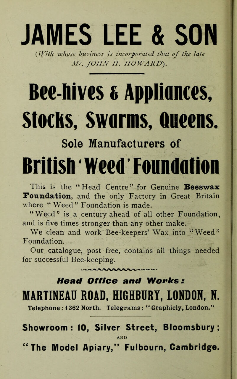 JAMES LEE & SON (With whose business is incorporated that of the late Mr. JOHN H. HOWARD). Bee-hives s Appliances, Stocks, Swarms, Queens. Sole Manufacturers of British Weed'Foundation This is the “Head Centre” for Genuine Beeswax Foundation, and the only Factory in Great Britain where “ Weed” Foundation is made. “Weed” is a century ahead of all other Foundation, and is five times stronger than any other make. We clean and work Bee-keepers’ Wax into “Weed” Foundation. Our catalogue, post free, contains ail things needed for successful Bee-keeping. Head Office and Workss MARTINEAO ROAD, HIGHBURY, LONDON, N. Telephone : 1362 North. Telegrams : “ Graphicly, London.” Showroom: 10, Silver Street, Bloomsbury; AND “The Model Apiary,” Fulbourn, Cambridge.