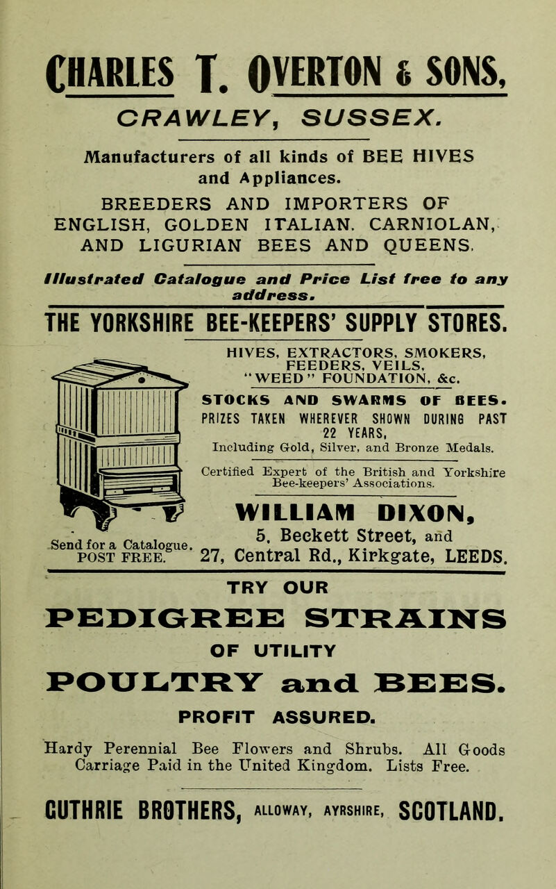 CHARLES T. OVERTON i SONS, CRAWLEY, SUSSEX. Manufacturers of all kinds of BEE HIVES and Appliances. BREEDERS AND IMPORTERS OF ENGLISH, GOLDEN ITALIAN. CARNIOLAN, AND LIGURIAN BEES AND QUEENS. Illustrated Catalogue and Price List free to any address. THE YORKSHIRE BEE-KEEPERS’ SUPPLY STORES. HIVES, EXTRACTORS, SMOKERS, FEEDERS, VEILS, ‘WEED’’ FOUNDATION, &c. STOCKS AND SWARMS OF BEES. PRIZES TAKEN WHEREVER SHOWN DURING PAST 22 YEARS, Including Gold, Silver, and Bronze Medals. Certified Expert of the British and Yorkshire Bee-keepers’ Associations. WILLIAM DIXOIM, 5, Beckett Street, and 27, Central Rd., Kirkgate, LEEDS. TRY OUR PEDIGREE STRAINS OF UTILITY POULTRY and BEES. PROFIT ASSURED. Hardy Perennial Bee Flowers and Shrubs. All Goods Carriage Paid in the United Kingdom. Lists Free. GUTHRIE BROTHERS, ALLOWAY, AYRSHIRE, SCOTLAND