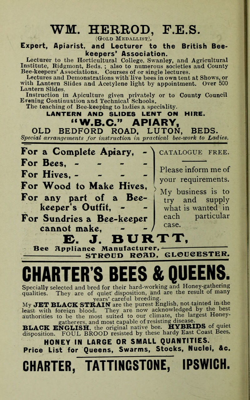 WM. HERROD, F.E.S. (Gold Medallist.;, Expert, Apiarist, and Lecturer to the British Bee- keepers’ Association. Lecturer to the Horticultural College, Swanley, and Agricultural Institute, Ridgmont, Beds. ; also to numerous societies and County Bee-keepers’ Associations. Courses of or single lectures. Lectures and Demonstrations with'live bees in own tent at Shows, or with Lantern Slides and Acetylene light by appointment. Over 500 Lantern Slides. Instruction in Apiculture given privately or to County Council Evening Continuation and Technical Schools. The teaching of Bee-keeping to ladies a speciality. LANTERN AND SLIDES LENT ON HIRE. “W.B.C.” APIARY, OLD BEDFORD ROAD, LUTON, BEDS. Special arrangements for instruction in practical bee-work to Ladies. For a Complete Apiary, \ CATALOGUE FREE. For Bees, - For Hives, - - - - For Wood to Make Hives, ^ For any part of a Bee- keeper’s Outfit, - For Sundries a Bee-keeper cannot make, - - Please inform me of your requirements. My business is to try and supply what is wanted in each particular case. E. J. BURTT, Bee Appliance Manufacturer, STROUD ROAD, GLOUCESTER. CHARTER'S REES & QUEENS. Specially selected and bred for their hard-working and Honey-gathering qualities. They are of quiet' disposition, and are the result of many years’ careful breeding. , ... My JET BLACK STRAIN are the purest English, not tainted in the least with foreign blood. They are now acknowledged by the best authorities to be the most suited to our climate, the largest Honey- gatherers, and most capable of resisting disease. BLACK ENGLISH, the original native bee. HYBRIDS of quiet disposition. FOUL BROOD resisted by these hardy East Coast Bees. HONEY IN LARGE OR SMALL QUANTITIES. Price List for Queens, Swarms, Stocks, Nuclei, &c, CHARTER, TATTINGSTONE, IPSWICH.