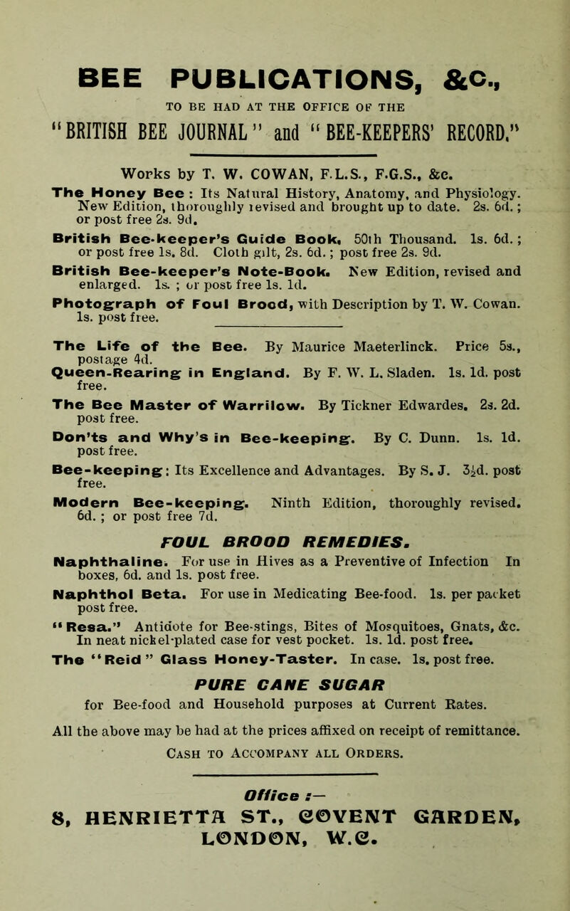 BEE PUBLICATIONS, &C., TO BE HAD AT THE OFFICE OF THE “BRITISH BEE JOURNAL” and “BEE-KEEPERS’ RECORD, Works by T, W. COWAN, F.L.S., F.G.S., &c. The Honey Bee : Its Natural History, Anatomy, and Physiology. New Edition, thoroughly tevised and brought up to date. 2s. 6d.; or post free 2s. 9d. British Bee-keeper’s Guide Book, 50th Thousand. Is. 6d.; or post free Is. 8d. Cloth gilt, 2s. 6d.; post free 2s. 9d. British Bee-keeper’s Note-Book. New Edition, revised and enlarged. Is. ; or post free Is. Id. Photograph of Foul Brood, with Description by T. W. Cowan. Is. post free. The Life of the Bee. By Maurice Maeterlinck. Price 5s., postage 4d. Queen.Rearing in England. By F. W. L. Sladen. Is. Id. post free. The Bee Master of Warrilow. By Tickner Edwardes. 2s. 2d. post free. Don’ts and Why’s in Bee-keeping. By C. Dunn. Is. Id. post free. Bee-keeping; Its Excellence and Advantages. By S. J. 3id. post free. Modern Bee-keeping. Ninth Edition, thoroughly revised. 6d.; or post free 7d. FOUL BROOD REMEDIES. Naphthaline. For use in Hives as a Preventive of Infection In boxes, 6d. and Is. post free. Naphthol Beta. For use in Medicating Bee-food. Is. per packet post free. “Resa.” Antidote for Bee-stings, Bites of Mosquitoes, Gnats, &c. In neat nickel-plated case for vest pocket. Is. Id. post free. The “Reid” Glass Honey-Taster. Incase, ls.postfree. PURE CANE SUGAR for Bee-food and Household purposes at Current Rates. All the above may he had at the prices affixed on receipt of remittance. Cash to Accompany all Orders. Office s— 8, HENRIETTA ST., GOVENT GARDEN, LONDON, W.e.