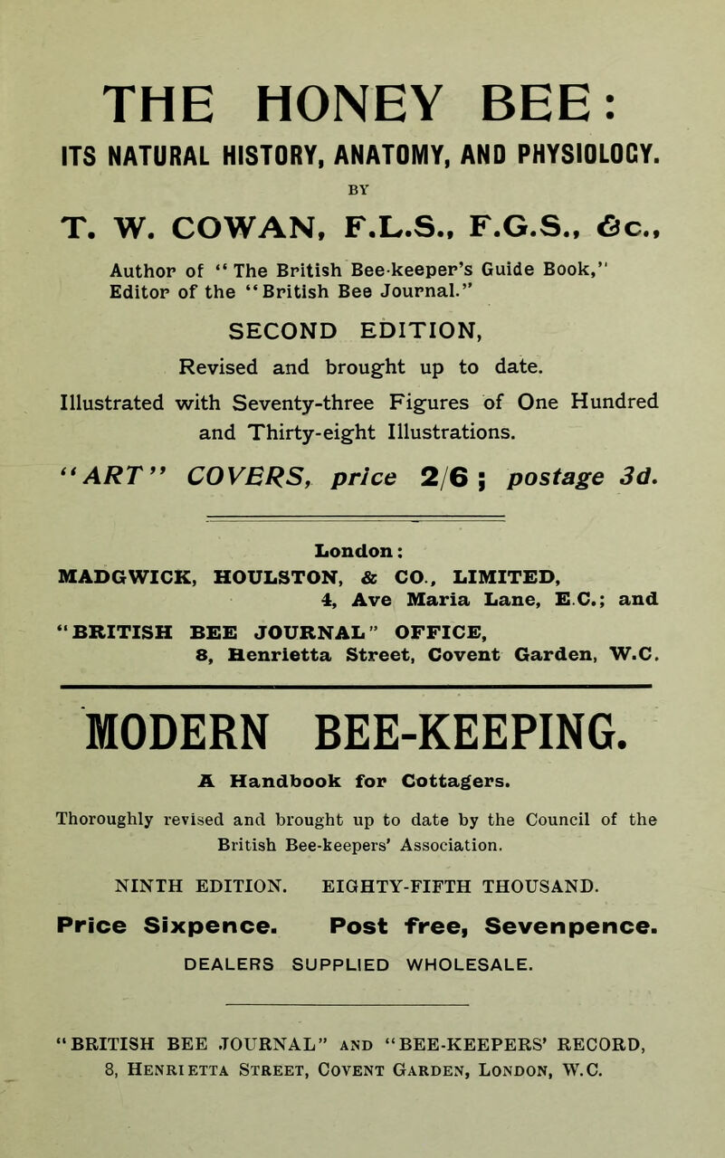 THE HONEY BEE: ITS NATURAL HISTORT, AKATOMT, AND PHTSIDLOCT. BY T. W. COWAN, F.L.S., F.G.S., 6c., Author of “ The British Bee keeper’s Guide Book,’1 Editor of the “British Bee Journal.” SECOND EDITION, Revised and brought up to date. Illustrated with Seventy-three Figures of One Hundred and Thirty-eight Illustrations. “ART” COVERS, price 2/6; postage 3d. London: MADGWICK, HOULSTON, & CO., LIMITED, 4, Ave Maria Lane, EC.; and “BRITISH BEE JOURNAL” OFFICE, 8, Henrietta Street, Covent Garden, W.C. MODERN BEE-KEEPING. A Handbook for Cottagers. Thoroughly revised and brought up to date by the Council of the British Bee-keepers’ Association. NINTH EDITION. EIGHTY-FIFTH THOUSAND. Price Sixpence. Post free, Sevenpence. DEALERS SUPPLIED WHOLESALE. “BRITISH BEE JOURNAL” AND “BEE-KEEPERS’ RECORD, 8, Henrif.tta Street, Covent Garden, London, W.C.