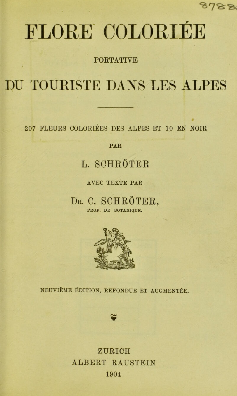 FLORE COLORIEE PORTATIVE t DU TOÜRISTE DANS LES ALPES 207 FLEÜRS COLORIEES DES ALPES ET 10 EN NOIR PAR L. SCHRÖTER AVEC TEXTE PAR Dr. C. SCHRÖTER, PROF. DE BOTANIQ.UE. neüviLme Ldition, refondue et augment£e. ZÜRICH ALBERT RAUSTEIN 1904