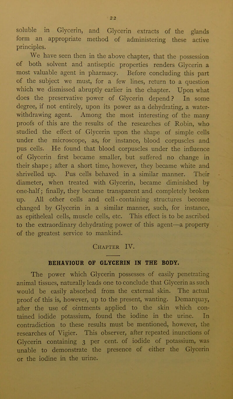 soluble in Glycerin, and Glycerin extracts of the glands form an appropriate method of administering these active principles. We have seen then in the above chapter, that the possession of both solvent and antiseptic properties renders Glycerin a most valuable agent in pharmacy. Before concluding this part of the subject we must, for a few lines, return to a question which we dismissed abruptly earlier in the chapter. Upon what does the preservative power of Glycerin depend ? In some degree, if not entirely, upon its power as a dehydrating, a water- withdrawing agent. Among the most interesting of the many proofs of this are the results of the researches of Robin, who studied the effect of Glycerin upon the shape of simple cells under the microscope, as, for instance, blood corpuscles and pus cells. He found that blood corpuscles under the influence of Glycerin first became smaller, but suffered no change in their shape; after a short time, however, they became white and shrivelled up. Pus cells behaved in a similar manner. Their diameter, when treated with Glycerin, became diminished by one-half; finally, they became transparent and completely broken up. All other cells and cell - containing structures become changed by Glycerin in a similar manner, such, for instance, as epitheleal cells, muscle cells, etc. This effect is to be ascribed to the extraordinary dehydrating power of this agent—a property of the greatest service to mankind. Chapter IV. BEHAVIOUR OF GLYCERIN IN THE BODY. The power which Glycerin possesses of easily penetrating animal tissues, naturally leads one to conclude that Glycerin as such would be easily absorbed from the external skin. The actual proof of this is, however, up to the present, wanting. Demarquay, after the use of ointments applied to the skin which con- tained iodide potassium, found the iodine in the urine. In contradiction to these results must be mentioned, however, the researches of Vigier. This observer, after repeated inunctions of Glycerin containing 3 per cent, of iodide of potassium, was unable to demonstrate the presence of either the Glycerin or the iodine in the urine.