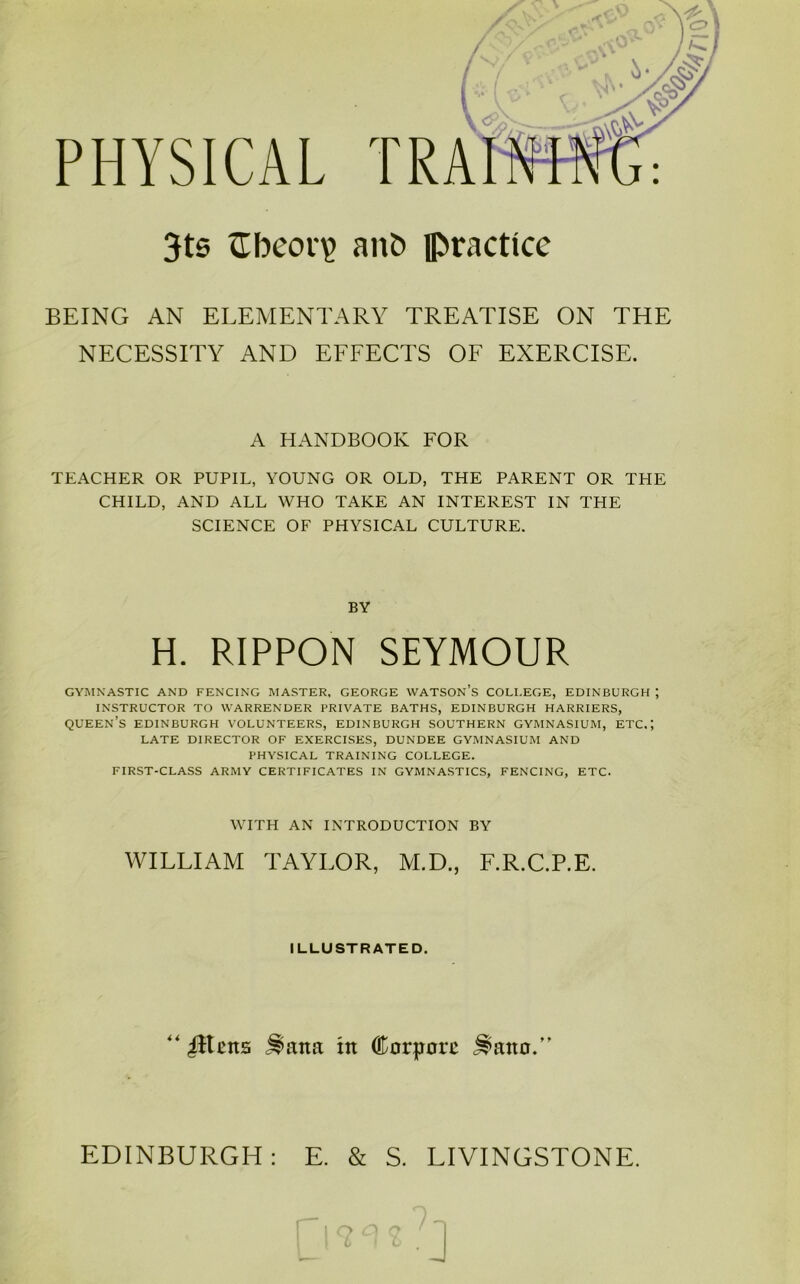 PHYSICAL 3t6 ZTbeor^ anb practice BEING AN ELEMENTARY TREATISE ON THE NECESSITY AND EFFECTS OF EXERCISE. A HANDBOOK FOR TEACHER OR PUPIL, YOUNG OR OLD, THE PARENT OR THE CHILD, AND ALL WHO TAKE AN INTEREST IN THE SCIENCE OF PHYSICAL CULTURE. BY H. RIPPON SEYMOUR GYMNASTIC AND FENCING MASTER, GEORGE WATSON’s COLI.EGE, EDINBURGH ; INSTRUCTOR TO WARRENDER PRIVATE BATHS, EDINBURGH HARRIERS, queen’s EDINBURGH VOLUNTEERS, EDINBURGH SOUTHERN GYMNASIUM, ETC.; LATE DIRECTOR OF EXERCISES, DUNDEE GYMNASIUM AND PHYSICAL TRAINING COLLEGE. FIRST-CLASS ARMY CERTIFICATES IN GYMNASTICS, FENCING, ETC. WITH AN INTRODUCTION BY WILLIAM TAYLOR, M.D., F.R.C.P.E. ILLUSTRATED. “ illcns ^ana in ffiorporc ^ano.” EDINBURGH: E. & S. LIVINGSTONE.