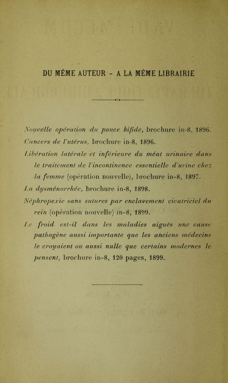 DU MÊME AUTEUR - A LA MÊME LIBRAIRIE Xoiivelle opération du pouce bifide, brochure in-8, 1896. Cancers de l’utérus, brochure in-8, 1896. Libération latérale et inférieure du méat urinaire dans le traitement de l'incontinence essentielle d’urine chez- la femme (opération nouvelle), brochure in-8, 1897. La dysménorrhée, brochure in-8, 1898. Néphropexie sans sutures par enclavement cicatriciel du rein (opération nouvelle) in-8, 1899. Le froid est-il dans les maladies aiguës une cause pathogène aussi importante que les anciens médecins le croyaient ou aussi nulle que certains modernes le pensent, brochure in-8, 120 pages, 1899.