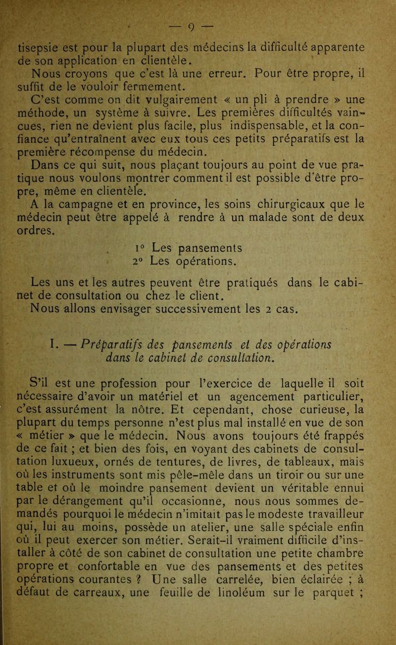 tisepsie est pour la plupart des médecins la difficulté apparente de son application en clientèle. Nous croyons que c’est là une erreur. Pour être propre, il suffit de le vouloir fermement. C’est comme on dit vulgairement « un pli à prendre » une méthode, un système à suivre. Les premières difficultés vain- cues, rien ne devient plus facile, plus indispensable, et la con- fiance qu’entraînent avec eux tous ces petits préparatifs est la première récompense du médecin. Dans ce qui suit, nous plaçant toujours au point de vue pra- tique nous voulons montrer comment il est possible d’être pro- pre, même en clientèle. A la campagne et en province, les soins chirurgicaux que le médecin peut être appelé à rendre à un malade sont de deux ordres. i° Les pansements 2° Les opérations. Les uns et les autres peuvent être pratiqués dans le cabi- net de consultation ou chez le client. Nous allons envisager successivement les 2 cas. I. —Préparatifs des pansements et des opérations dans le cabinet de consultation. S’il est une profession pour l’exercice de laquelle il soit nécessaire d’avoir un matériel et un agencement particulier, c’est assurément la nôtre. Et cependant, chose curieuse, la plupart du temps personne n’est plus mal installé en vue de son « métier » que le médecin. Nous avons toujours été frappés de ce fait ; et bien des fois, en voyant des cabinets de consul- tation luxueux, ornés de tentures, de livres, de tableaux, mais où les instruments sont mis pêle-mêle dans un tiroir ou sur une table et où le moindre pansement devient un véritable ennui par le dérangement qu’il occasionne, nous nous sommes de- mandés pourquoi le médecin n’imitait pas le modeste travailleur qui, lui au moins, possède un atelier, une salle spéciale enfin où il peut exercer son métier. Serait-il vraiment difficile d’ins- taller à côté de son cabinet de consultation une petite chambre propre et confortable en vue des pansements et des petites opérations courantes ? Une salle carrelée, bien éclairée ; à défaut de carreaux, une feuille de linoléum sur le parquet ;