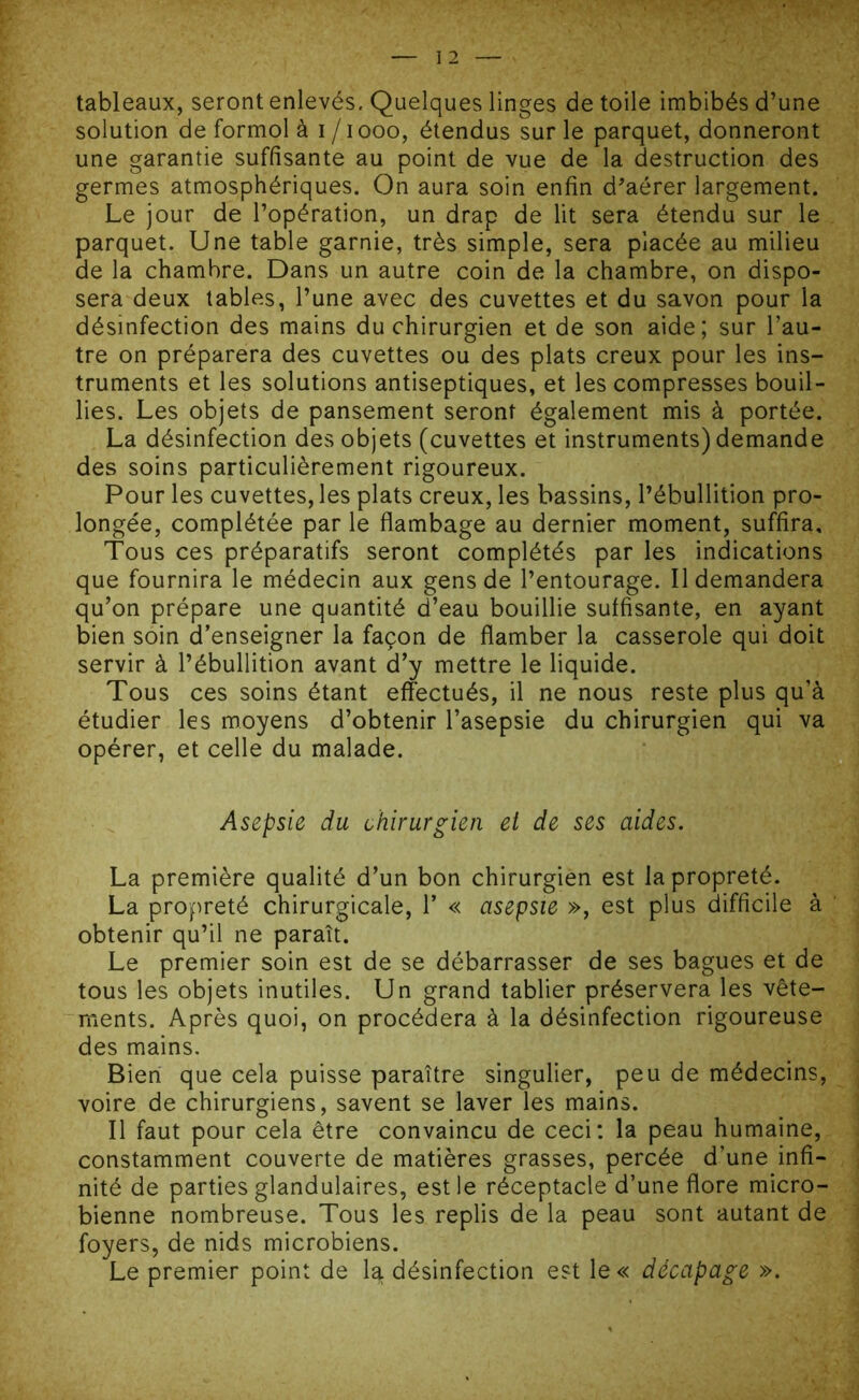 tableaux, seront enlevés. Quelques linges de toile imbibés d’une solution de formol à i /iooo, étendus sur le parquet, donneront une garantie suffisante au point de vue de la destruction des germes atmosphériques. On aura soin enfin d'aérer largement. Le jour de l’opération, un drap de lit sera étendu sur le parquet. Une table garnie, très simple, sera placée au milieu de la chambre. Dans un autre coin de la chambre, on dispo- sera deux tables, l’une avec des cuvettes et du savon pour la désinfection des mains du chirurgien et de son aide; sur l’au- tre on préparera des cuvettes ou des plats creux pour les ins- truments et les solutions antiseptiques, et les compresses bouil- lies. Les objets de pansement seront également mis à portée. La désinfection des objets (cuvettes et instruments) demande des soins particulièrement rigoureux. Pour les cuvettes, les plats creux, les bassins, l’ébullition pro- longée, complétée par le flambage au dernier moment, suffira. Tous ces préparatifs seront complétés par les indications que fournira le médecin aux gens de l’entourage. Il demandera qu’on prépare une quantité d’eau bouillie suffisante, en ayant bien soin d’enseigner la façon de flamber la casserole qui doit servir à l’ébullition avant d’y mettre le liquide. Tous ces soins étant effectués, il ne nous reste plus qu’à étudier les moyens d’obtenir l’asepsie du chirurgien qui va opérer, et celle du malade. *. ; Asepsie du chirurgien et de ses aides. La première qualité d’un bon chirurgien est la propreté. La propreté chirurgicale, 1’ « asepsie », est plus difficile à obtenir qu’il ne paraît. Le premier soin est de se débarrasser de ses bagues et de tous les objets inutiles. Un grand tablier préservera les vête- ments. Après quoi, on procédera à la désinfection rigoureuse des mains. Bien que cela puisse paraître singulier, peu de médecins, voire de chirurgiens, savent se laver les mains. Il faut pour cela être convaincu de ceci: la peau humaine, constamment couverte de matières grasses, percée d’une infi- nité de parties glandulaires, est le réceptacle d’une flore micro- bienne nombreuse. Tous les replis de la peau sont autant de foyers, de nids microbiens. Le premier point de la désinfection est le« décapage ».