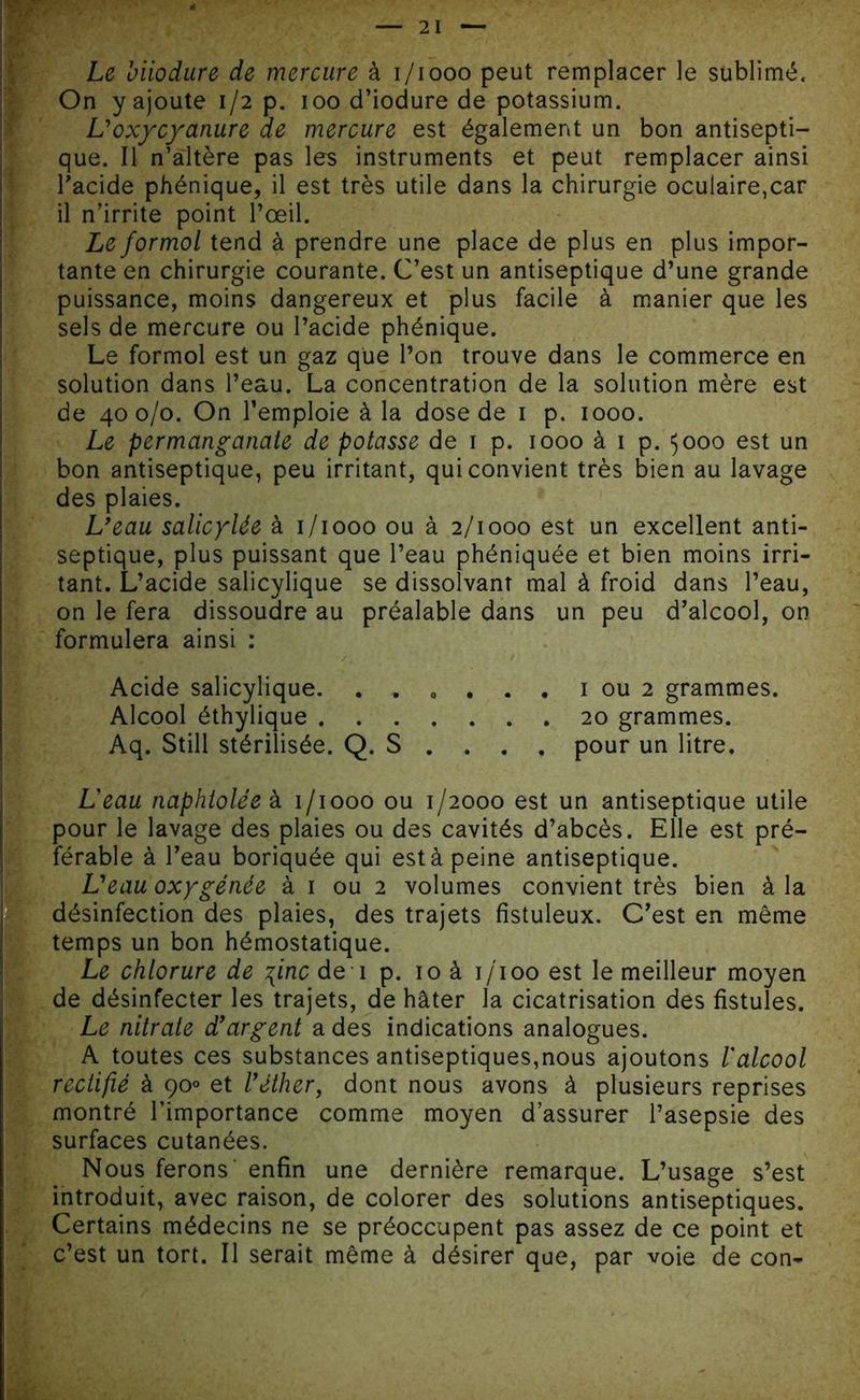 Le biiodure de mercure à i/iooo peut remplacer le sublimé. On y ajoute 1/2 p. 100 d’iodure de potassium. L'oxy cyanure de mercure est également un bon antisepti- que. Il n’altère pas les instruments et peut remplacer ainsi l’acide phénique, il est très utile dans la chirurgie oculaire,car il n’irrite point l’œil. Le formol tend à prendre une place de plus en plus impor- tante en chirurgie courante. C’est un antiseptique d’une grande puissance, moins dangereux et plus facile à manier que les sels de mercure ou l’acide phénique. Le formol est un gaz que l’on trouve dans le commerce en solution dans l’eau. La concentration de la solution mère est de 400/0. On l’emploie à la dose de 1 p. 1000. Le permanganate de potasse de 1 p. 1000 à 1 p. $000 est un bon antiseptique, peu irritant, qui convient très bien au lavage des plaies. L'eau salicylée à 1/1000 ou à 2/1000 est un excellent anti- septique, plus puissant que l’eau phéniquée et bien moins irri- tant. L’acide salicylique se dissolvant mal à froid dans l’eau, on le fera dissoudre au préalable dans un peu d’alcool, on formulera ainsi : Acide salicylique. 1 ou 2 grammes. Alcool éthylique 20 grammes. Aq. Still stérilisée. Q. S . . . , pour un litre. Leau naphtolée à 1/1000 ou 1/2000 est un antiseptique utile pour le lavage des plaies ou des cavités d’abcès. Elle est pré- férable à l’eau boriquée qui est à peine antiseptique. L'eau oxygénée à 1 ou 2 volumes convient très bien à la désinfection des plaies, des trajets fistuleux. C’est en même temps un bon hémostatique. Le chlorure de \inc de 1 p. 10 à i/'ioo est le meilleur moyen de désinfecter les trajets, de hâter la cicatrisation des fistules. Le nitrate d'argent a des indications analogues. A toutes ces substances antiseptiques,nous ajoutons l'alcool rectifié à 900 et l’éther, dont nous avons à plusieurs reprises montré l’importance comme moyen d’assurer l’asepsie des surfaces cutanées. Nous ferons enfin une dernière remarque. L’usage s’est introduit, avec raison, de colorer des solutions antiseptiques. Certains médecins ne se préoccupent pas assez de ce point et c’est un tort. Il serait même à désirer que, par voie de con-