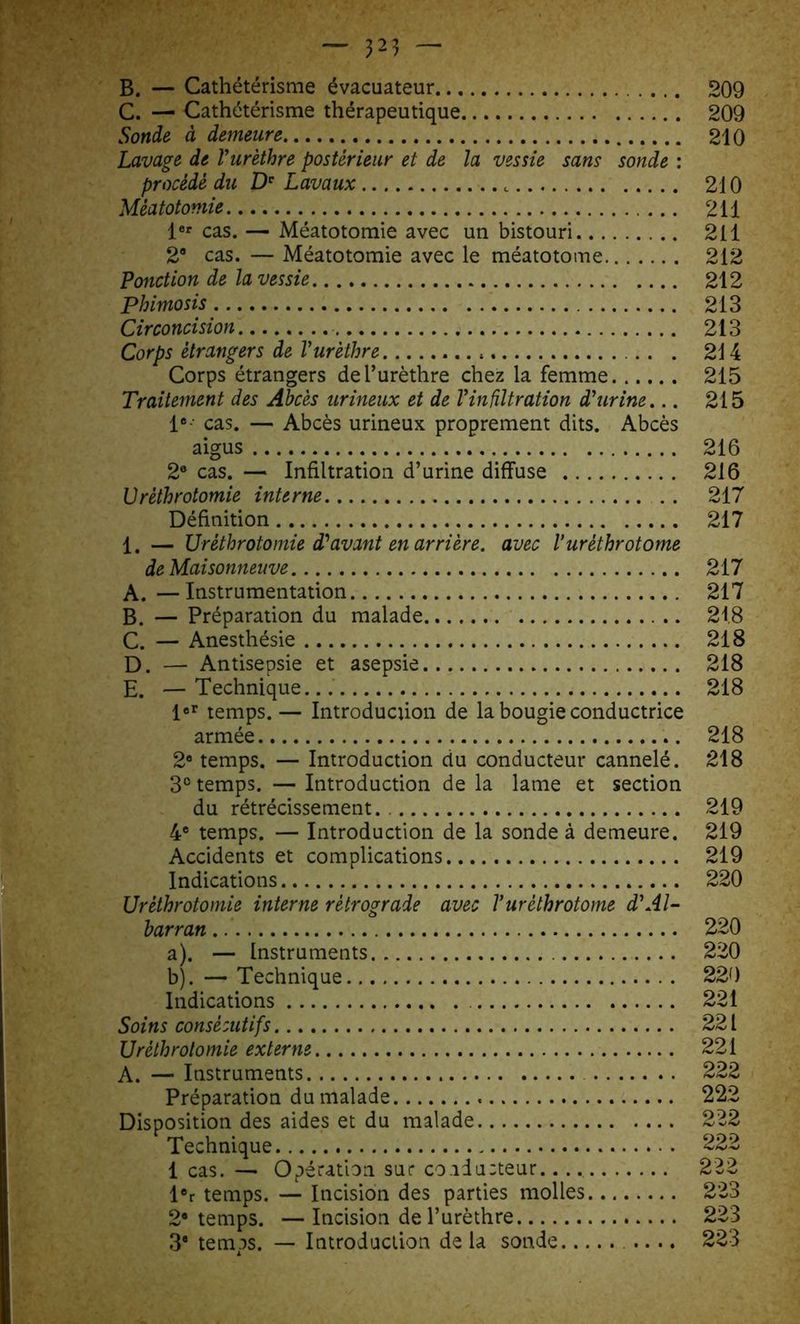 B. — Cathétérisme évacuateur 209 C. — Cathétérisme thérapeutique 209 Sonde à demeure 210 Lavage de Vurèthre postérieur et de la vessie sans sonde : procédé du De Lavaux t 210 Méatotomie 211 1er cas. —■ Méatotomie avec un bistouri 211 2® cas. — Méatotomie avec le méatotome 212 Ponction de la vessie 212 Phimosis 213 Circoncision 213 Corps étrangers de Vurèthre 214 Corps étrangers de l’urèthre chez la femme 215 Traitement des Abcès urineux et de Vin filtration d'urine... 215 Ie-- cas. — Abcès urineux proprement dits. Abcès aigus 216 2e cas. — Infiltration d’urine diffuse 216 Vrèthrotomie interne .. 217 Définition 217 1. — Uréthrotomie d'avant en arrière, avec l’uréthrotome de Maisonneuve 217 A. —Instrumentation 217 B. — Préparation du malade 218 C. — Anesthésie 218 D. — Antisepsie et asepsie 218 E. — Technique. 218 1er temps. — Introduction de la bougie conductrice armée 218 2e temps. — Introduction du conducteur cannelé. 218 3° temps. — Introduction de la lame et section du rétrécissement. 219 4e temps. — Introduction de la sonde à demeure. 219 Accidents et complications 219 Indications 220 Uréthrotomie interne rétrograde avec Vuréthrotome d'Al- barran 220 a) . — Instruments 220 b) . — Technique 220 Indications 221 Soins consécutifs 221 Uréthrotomie externe 221 A. — Instruments 222 Préparation du malade 222 Disposition des aides et du malade 222 Technique 222 1 cas. — Opération sur conducteur.. 222 ler temps. — Incision des parties molles 223 2* temps. —Incision de l’urèthre 223 3® temps. — Introduction de la sonde .... 223