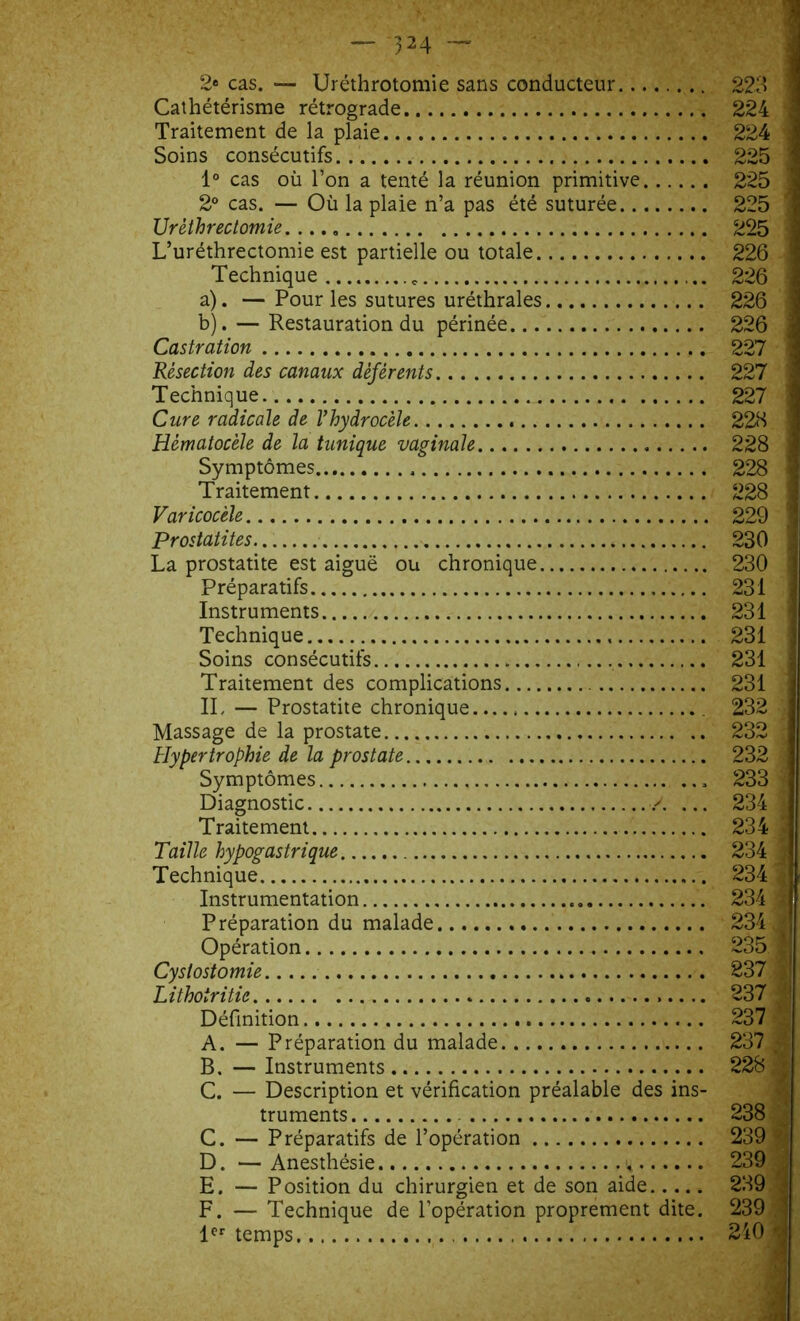 2® cas. — Uréthrotomie sans conducteur 223 ^ Cathétérisme rétrograde 224 Traitement de la plaie 224 Soins consécutifs.. 225 1 1° cas où l’on a tenté la réunion primitive 225 ! 2° cas. — Où la plaie n’a pas été suturée 225 Urèthrectomie. .... 225 L’uréthrectomie est partielle ou totale 226 Technique 226 a) . — Pour les sutures uréthrales 226 : b) . — Restauration du périnée 226 j Castration 227 ’ Résection des canaux déférents 227 Technique _ 227 ' Cure radicale de Vhydrocèle 223 ] Hématocèle de la tunique vaginale 228 Symptômes . 228 Traitement 228 | Varicocèle 229 Prostatites... 230 ; La prostatite est aiguë ou chronique 230 I Préparatifs 231 i Instruments 231 | Technique 231 1 Soins consécutifs 231 i Traitement des complications 231 j IL — Prostatite chronique. 232 J Massage de la prostate 232 Hypertrophie de la prostate 232 j Symptômes 233 ’f Diagnostic >. ... 234 l Traitement 234 i Taille hypogastrique 234 1 Technique 234 # Instrumentation 234 I Préparation du malade 234.1 Opération 235 | Cystostomie 237 g Lithoiritie 237 J Définition 237 | A. — Préparation du malade 237 4| B. — Instruments 228 | C. — Description et vérification préalable des ins- truments 238 C. — Préparatifs de l’opération 239 D. —Anesthésie 239 E. — Position du chirurgien et de son aide 239 F. — Technique de l’opération proprement dite. 239 ' 1er temps 240 *,j