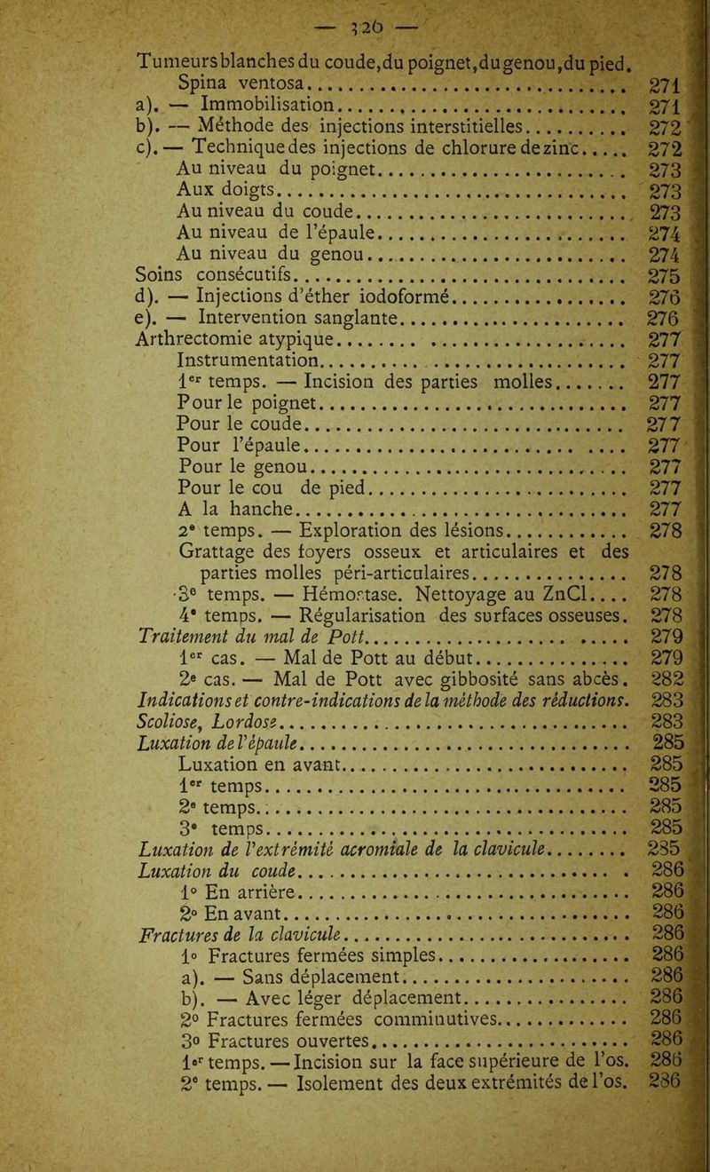 Tu meurs blanches du coude,du poignet, dugenou, du pied. Spina ventosa 271 a) . — Immobilisation 271 b) . — Méthode des injections interstitielles 272 | c) .— Techniquedes injections de chlorure de zinc 272 1 Au niveau du poignet 273 1 Aux doigts 273 J Au niveau du coude 273 j Au niveau de l’épaule 274 jj Au niveau du genou... .. 274 1 Soins consécutifs 275 d) . — Injections d’éther iodoformé 276 | e) . — Intervention sanglante 276 1 Arthrectomie atypique 277 1 Instrumentation 277 j 1er temps. —Incision des parties molles 277 -Jj Pour le poignet 277 ij Pour le coude 277 Pour le cou de pied 277 i A la hanche 277 y 2® temps. — Exploration des lésions 278 I Grattage des foyers osseux et articulaires et des parties molles péri-articulaires 278 j ■3e temps. — Hémostase. Nettoyage au ZnCl.... 278 1 4* temps. — Régularisation des surfaces osseuses. 278 Traitement du mal de Pott 279 ; 1er cas. — Mal de Pott au début 279 2e cas. — Mal de Pott avec gibbosité sans abcès. 282 .j Indications et contre-indications de la méthode des réductions. 283 fi Scoliose, Lordose 283 | Luxation de Vépaule 285. Luxation en avant 285 / 1er temps 285 A 2e temps. * 285 f 3e temps 285 |j Luxation de Vextrémité acromiale de la clavicule 235 1 Luxation du coude 286 ,;1 1° En arrière 286 ' 2° En avant 286 Fractures de la clavicule 286 ^ 1° Fractures fermées simples 286 Si a) . — Sans déplacement 286 b) . — Avec léger déplacement 286 > 2° Fractures fermées commitiutives 286 , 3° Fractures ouvertes 286 l°r temps. — Incision sur la face supérieure de l’os. 286 •! 2e temps. — Isolement des deux extrémités de l’os. 286 fl