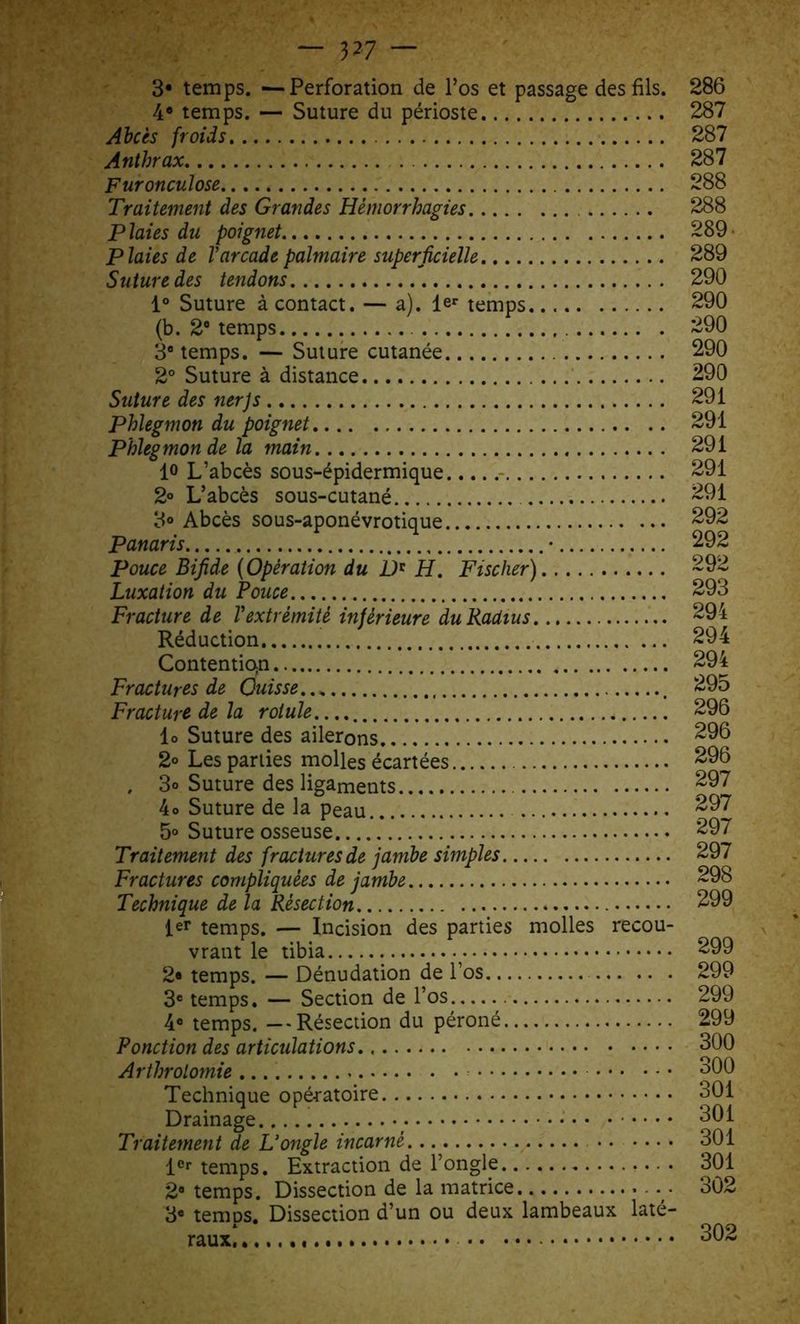 — 3^7 — 3* temps. —Perforation de l’os et passage des fils. 286 4® temps. — Suture du périoste 287 Abcès froids 287 Anthrax 287 Furonculose 288 Traitement des Grandes Hémorrhagies 288 Plaies du poignet 289 Plaies de Varcade palmaire superficielle 289 Suture des tendons 290 1° Suture à contact. — a). ler temps 290 (b. 2e temps 290 3° temps. — Suture cutanée 290 2° Suture à distance 290 Suture des nerjs 291 Phlegmon du poignet 291 Phlegmon de la main 291 lo L’abcès sous-épidermique 291 2° L’abcès sous-cutané 291 3° Abcès sous-aponévrotique 292 Panaris • 292 Pouce Bifide (Opération du D* H. Fischer) 292 Luxation du Pouce 293 Fracture de Vextrémité inférieure du Radius 294 Réduction 294 Contention 294 Fractures de Cuisse 295 Fracture de la rotule. 296 lo Suture des ailerons 296 2° Les parties molles écartées 296 , 3® Suture des ligaments 297 4 o Suture de la peau 297 5° Suture osseuse 297 Traitement des fractures de jambe simples 297 Fractures compliquées de jambe 298 Technique de la Résection 299 1er temps. — Incision des parties molles recou- vrant le tibia 299 2® temps. — Dénudation de l’os 299 3e temps. — Section de l’os 299 4® temps. —Résection du péroné 299 Ponction des articulations. 300 Arthrotomie 300 Technique opératoire 301 Drainage 301 Traitement de L’ongle incarné ...... 301 1er temps. Extraction de l’ongle 301 2* temps. Dissection de la matrice 302 3® temDS. Dissection d’un ou deux lambeaux laté- raux! 302